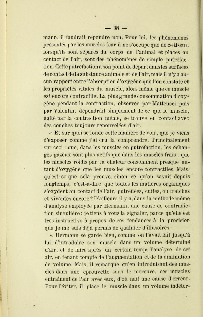 mann, il faudrait répondre non. Pour lui, les phénomènes présentés par les muscles (car il ne s'occupe que de ce tissu), lorsqu'ils sont séparés du corps de l'animal et placés au contact de l'air, sont des phénomènes de simple putréfac- tion. Cette putréfaction a son point de départ dans les surfaces de contact de la substance animale et de l'air, mais il n'y a au- cun rapport entre l'absorption d'oxygène que l'on constate et les propriétés yitales du muscle, alors même que ce muscle est encore contractile. La plus grande consommation d'oxy- gène pendant la contraction, observée par Matteucci, puis par Valentin, dépendrait simplement de ce que le muscle, agité par la contraction même, se trouve en contact avec des couches toujours renouvelées d'air. c< Et sur quoi se fonde cette manière de voir, que je viens d'exposer comme j'ai cru la comprendre. Principalement sur ceci : que, dans les muscles en putréfaction, les échan- ges gazeux sont plus actifs que dans les muscles frais , que les muscles roidis par la chaleur consomment presque au- tant d'oxygène que les muscles encore contractiles. Mais, qu'est-ce que cela prouve, sinon ce qu'on savait depuis longtemps, c'est-à-dire que toutes les matières organiques s'oxydent au contact de l'air, putréfiées, cuites, ou fraîches et vivantes encore ? D'ailleurs il y a, dans la méthode même d'analyse employée par Hermann, une cause de contradic- tion singulière : je tiens à vous la signaler, parce qu'elle est très-instructive à propos de ces tendances à la précision que je me suis déjà permis de qualifier d'illusoires. « Hermann se garde bien, comme on l'avait fait jusqu'à lui, d'introduire son muscle dans un volume déterminé d'air, et de faire après un certain temps l'analyse de cet air, en tenant compte de l'augmentation et de la diminution de volume. Mais, il remarque qu'en introduisant des mus- cles dans une éprouvette soii^, le mercure, ces muscles entraînent de l'air avec eux, d'où naît une cause d'erreur. Pour l'é-viter, il place le muscle dans un volume indéter-