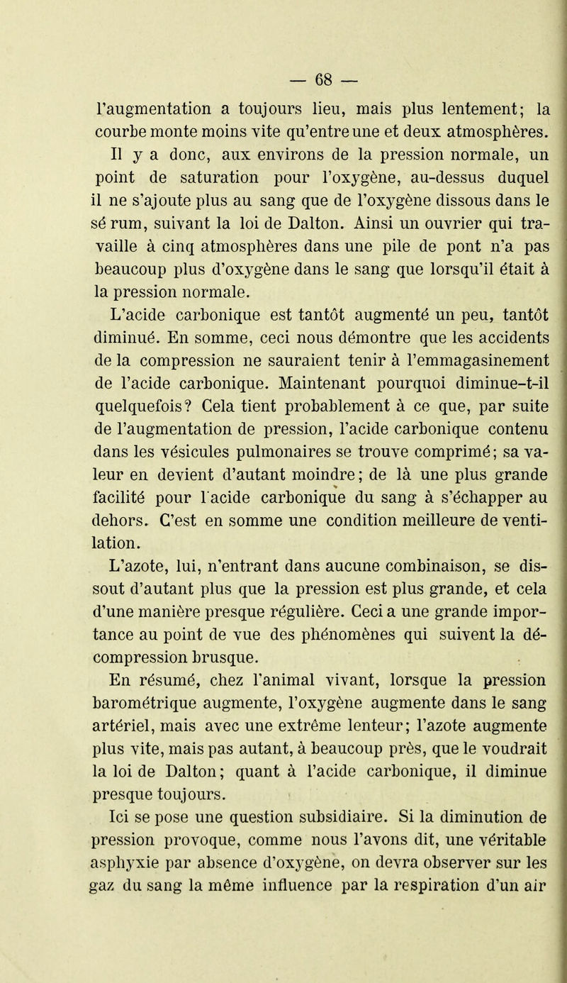 l'augmentation a toujours lieu, mais plus lentement; la courbe monte moins vite qu'entre une et deux atmosphères. Il y a donc, aux environs de la pression normale, un point de saturation pour l'oxygène, au-dessus duquel il ne s'ajoute plus au sang que de l'oxygène dissous dans le sé rum, suivant la loi de Dalton. Ainsi un ouvrier qui tra- vaille à cinq atmosphères dans une pile de pont n'a pas beaucoup plus d'oxygène dans le sang que lorsqu'il était à la pression normale. L'acide carbonique est tantôt augmenté un peu, tantôt diminué. En somme, ceci nous démontre que les accidents de la compression ne sauraient tenir à l'emmagasinement de l'acide carbonique. Maintenant pourquoi diminue-t-il quelquefois? Cela tient probablement à ce que, par suite de l'augmentation de pression, l'acide carbonique contenu dans les vésicules pulmonaires se trouve comprimé ; sa va- leur en devient d'autant moindre ; de là une plus grande facilité pour l acide carbonique du sang à s'échapper au dehors. C'est en somme une condition meilleure de venti- lation. L'azote, lui, n'entrant dans aucune combinaison, se dis- sout d'autant plus que la pression est plus grande, et cela d'une manière presque régulière. Ceci a une grande impor- tance au point de vue des phénomènes qui suivent la dé- compression brusque. En résumé, chez l'animal vivant, lorsque la pression barométrique augmente, l'oxygène augmente dans le sang artériel, mais avec une extrême lenteur; l'azote augmente plus vite, mais pas autant, à beaucoup près, que le voudrait la loi de Dalton ; quant à l'acide carbonique, il diminue presque toujours. Ici se pose une question subsidiaire. Si la diminution de pression provoque, comme nous l'avons dit, une véritable asphyxie par absence d'oxygène, on devra observer sur les gaz du sang la même influence par la respiration d'un air