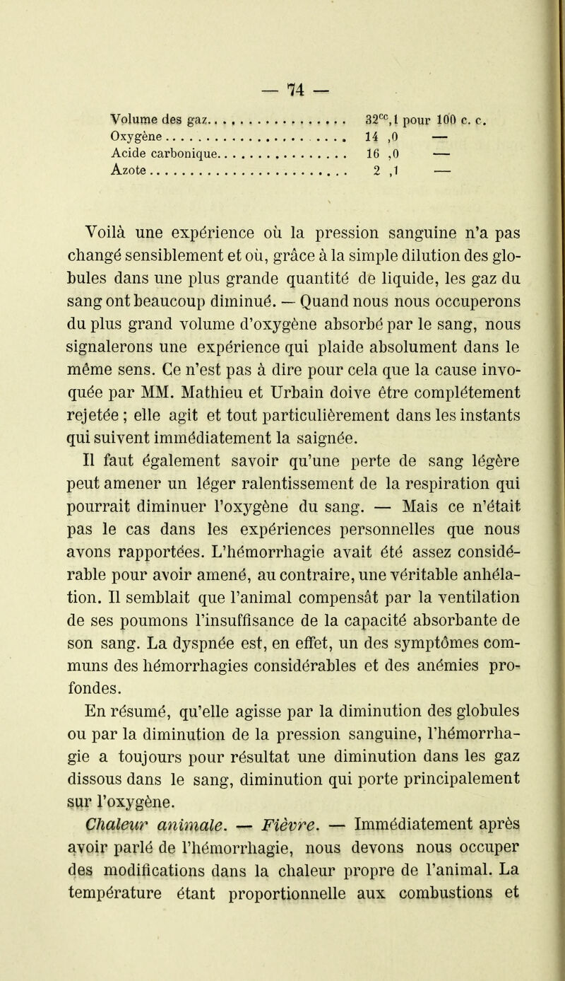 Volume des gaz.. Oxygène Acide carbonique, Azote 32'^^! pour 100 c. c. 14 ,0 16 ,0 2 ,1 Voilà une expérience où la pression sanguine n'a pas changé sensiblement et oii, grâce à la simple dilution des glo- bules dans une plus grande quantité de liquide, les gaz du sang ont beaucoup diminué. — Quand nous nous occuperons du plus grand volume d'oxygène absorbé par le sang, nous signalerons une expérience qui plaide absolument dans le même sens. Ce n'est pas à dire pour cela que la cause invo- quée par MM. Mathieu et Urbain doive être complètement rejetée ; elle agit et tout particulièrement dans les instants qui suivent immédiatement la saignée. Il faut également savoir qu'une perte de sang légère peut amener un léger ralentissement de la respiration qui pourrait diminuer l'oxygène du sang. — Mais ce n'était pas le cas dans les expériences personnelles que nous avons rapportées. L'hémorrhagie avait été assez considé- rable pour avoir amené, au contraire, une véritable anhéla- tion. Il semblait que l'animal compensât par la ventilation de ses poumons l'insuffisance de la capacité absorbante de son sang. La dyspnée est, en effet, un des symptômes com- muns des hémorrhagies considérables et des anémies pro- fondes. En résumé, qu'elle agisse par la diminution des globules ou par la diminution de la pression sanguine, l'hémorrha- gie a toujours pour résultat une diminution dans les gaz dissous dans le sang, diminution qui porte principalement sur l'oxygène. Chaleur animale. — Fièvre. — Immédiatement après avoir parlé de l'hémorrhagie, nous devons nous occuper des modifications dans la chaleur propre de l'animal. La température étant proportionnelle aux combustions et