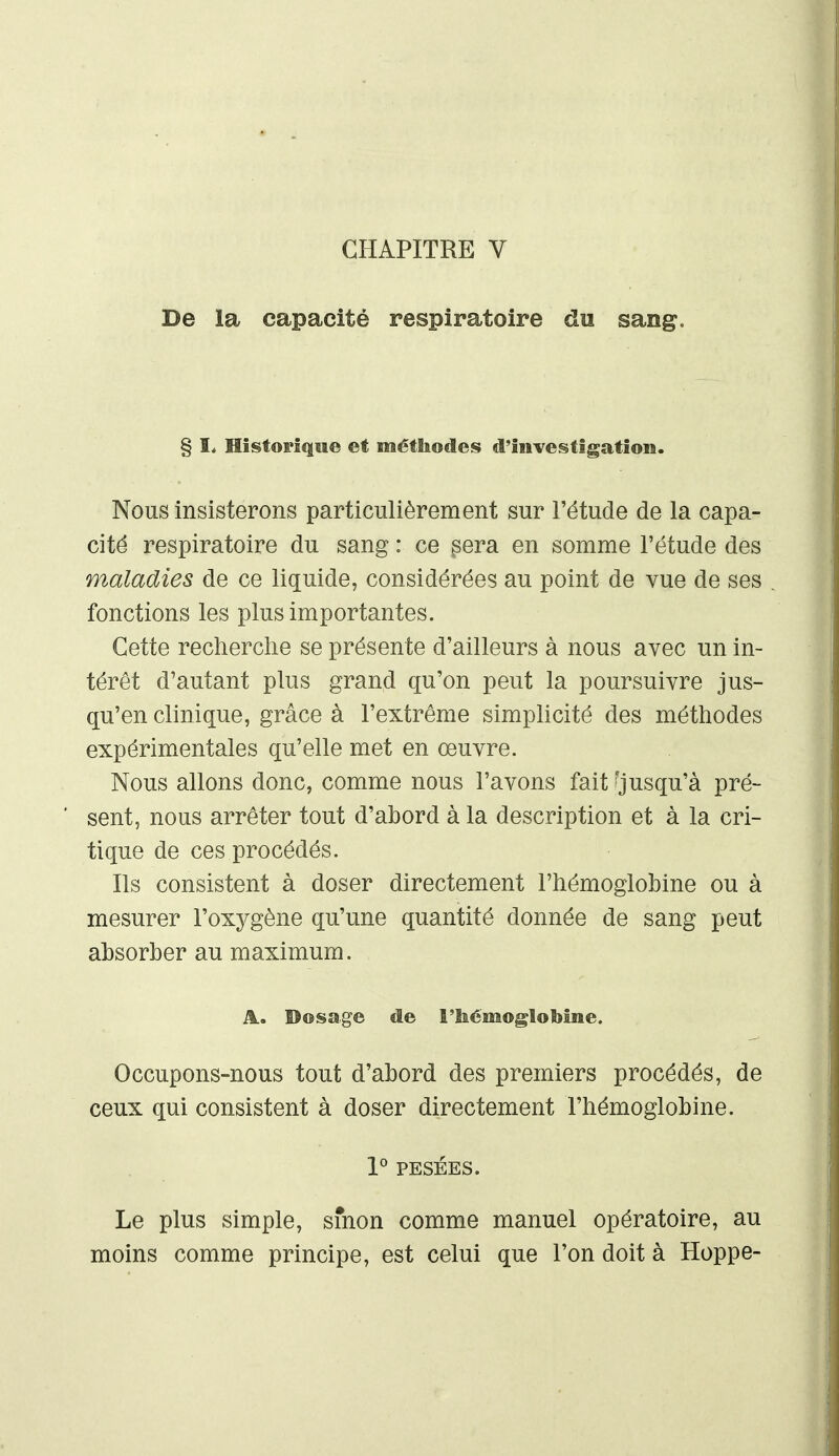 De la capacité respiratoire du sang. § I. Historique et méthodes d'investigation. Nous insisterons particulièrement sur l'étude de la capa- cité respiratoire du sang : ce ^era en somme l'étude des maladies de ce liquide, considérées au point de vue de ses fonctions les plus importantes. Cette recherche se présente d'ailleurs à nous avec un in- térêt d'autant plus grand qu'on peut la poursuivre jus- qu'en clinique, grâce à l'extrême simplicité des méthodes expérimentales qu'elle met en œuvre. Nous allons donc, comme nous l'avons fait ^jusqu'à pré- sent, nous arrêter tout d'abord à la description et à la cri- tique de ces procédés. Ils consistent à doser directement l'hémoglobine ou à mesurer l'oxygène qu'une quantité donnée de sang peut absorber au maximum. A. Dosage de l'hémoglobine. Occupons-nous tout d'abord des premiers procédés, de ceux qui consistent à doser directement l'hémoglobine. V PESÉES. Le plus simple, smon comme manuel opératoire, au moins comme principe, est celui que l'on doit à Hoppe-