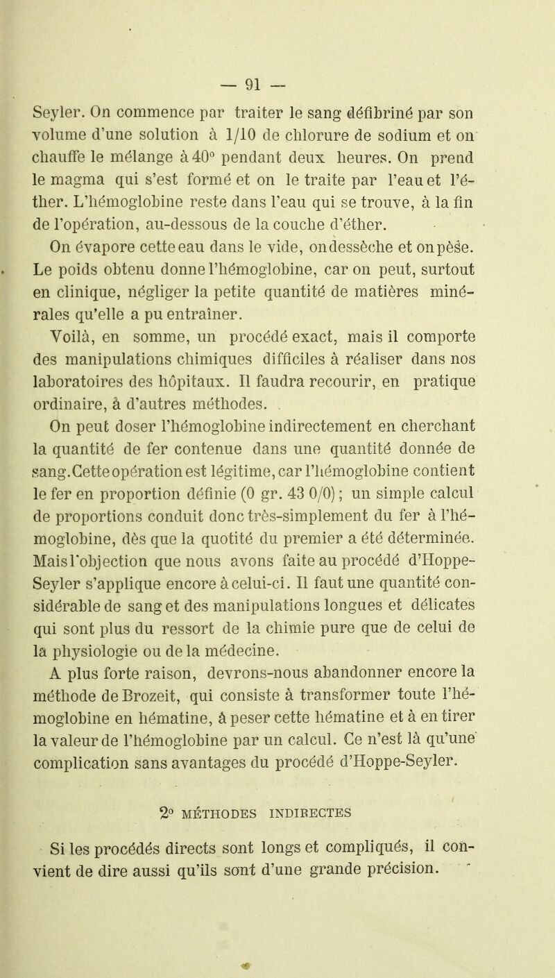 Seyler. On commence par traiter le sang défibriné par son volume d'une solution à 1/10 de chlorure de sodium et on cliauffe le mélange à 40° pendant deux heures. On prend le magma qui s'est formé et on le traite par l'eau et Fé- ther. L'hémoglobine reste dans l'eau qui se trouve, à la fin de l'opération, au-dessous de la couche d'éther. On évapore cette eau dans le vide, ondessèche et onpèêe. Le poids obtenu donne l'hémoglobine, car on peut, surtout en clinique, négliger la petite quantité de matières miné- rales qu'elle a pu entraîner. Voilà, en somme, un procédé exact, mais il comporte des manipulations chimiques difficiles à réaliser dans nos laboratoires des hôpitaux. Il faudra recourir, en pratique ordinaire, à d'autres méthodes. On peut doser l'hémoglobine indirectement en cherchant la quantité de fer contenue dans une quantité donnée de sang.Gette opération est légitime, car l'hémoglobine contient le fer en proportion définie (0 gr. 43 0/0) ; un simple calcul de proportions conduit donc très-simplement du fer à l'hé- moglobine, dès que la quotité du premier a été déterminée. Maislobjection que nous avons faite au procédé d'Hoppe- Seyler s'applique encore à celui-ci. Il faut une quantité con- sidérable de sang et des manipulations longues et délicates qui sont plus du ressort de la chimie pure que de celui de la physiologie ou de la médecine. A plus forte raison, devrons-nous abandonner encore la méthode deBrozeit, qui consiste à transformer toute l'hé- moglobine en hématine, â peser cette hématine et à en tirer la valeur de l'hémoglobine par un calcul. Ce n'est là qu'une complication sans avantages du procédé d'Hoppe-Seyler. 2° MÉTHODES INDIRECTES Si les procédés directs sont longs et compliqués, il con- vient de dire aussi qu'ils sont d'une grande précision.