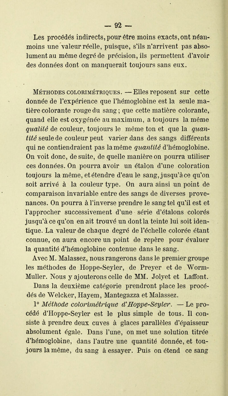 Les procédés indirects, pour être moins exacts, ont néan- moins une valeur réelle, puisque, s'ils n'arrivent pas abso- lument au môme degré de précision, ils permettent d'avoir des données dont on manquerait toujours sans eux. MÉTHODEScoLORiMÉTRiQUES.—-Ellesreposent sur cette donnée de l'expérience que l'hémoglobine est la seule ma- tière colorante rouge du sang ; que cette matière colorante, quand elle est oxygénée au maximum, a toujours la même qualité de couleur, toujours le même ton et que la quan- tité seule de couleur peut varier dans des sangs différents qui ne contiendraient pas la même quantité d'hémoglobine. On voit donc, de suite, de quelle manière on pourra utiliser ces données. On pourra avoir un étalon d'une coloration toujours la même, et étendre d'eau le sang, jusqu'à ce qu'on soit arrivé à la couleur type. On aura ainsi un point de comparaison invariable entre des sangs de diverses prove- nances. On pourra à l'inverse prendre le sang tel qu'il est et l'approcher successivement d'une série d'étalons colorés jusqu'à ce qu'on en ait trouvé un dont la teinte lui soit iden- tique. La valeur de chaque degré de l'échelle colorée étant connue, on aura encore un point de repère pour évaluer la quantité d'hémoglobine contenue dans le sang. Avec M. Malassez, nous rangerons dans le premier groupe les méthodes de Hoppe-Seyler, de Preyer et de Worm- Muller. Nous y ajouterons celle de MM. Jolyet et Laffont. Dans la deuxième catégorie prendront place les procé- dés de Welcker, Hayem, Mantegazza et Malassez. P Méthode colorimétrique cCHoppe-Seyler. — Le pro- cédé d'Hoppe-Seyler est le plus simple de tous. Il con- siste à prendre deux cuves à glaces parallèles d'épaisseur absolument égale. Dans l'une, on met une solution titrée d'hémoglobine, dans l'autre une quantité donnée, et tou- jours la même, du sang à essayer. Puis on étend ce sang