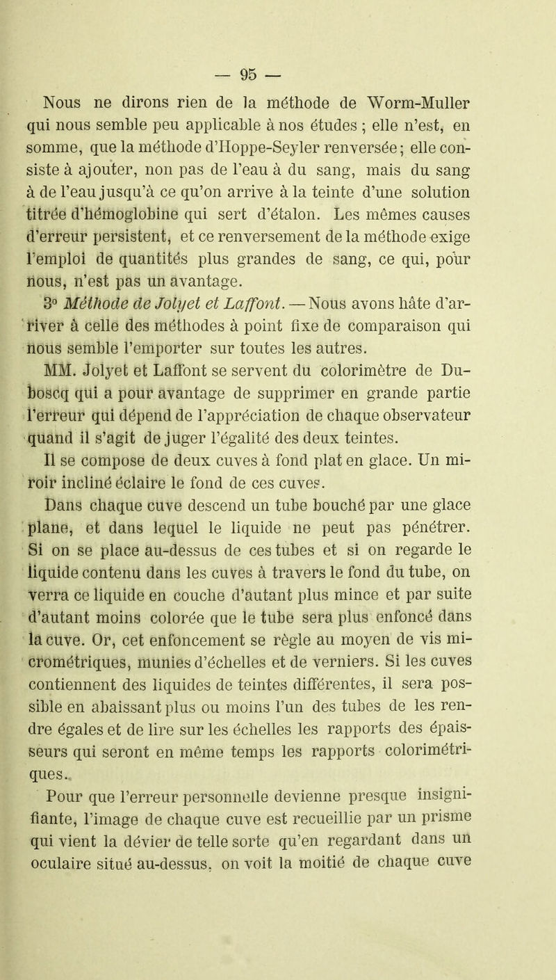 Nous ne dirons rien de la méthode de Worm-Muller qui nous semble peu applicable à nos études ; elle n'est, en somme, que la méthode d'Hoppe-Sey 1er renversée ; elle con- siste à ajouter, non pas de l'eau à du sang, mais du sang à de l'eau jusqu'à ce qu'on arrive à la teinte d'une solution titrée d'hémoglobine qui sert d'étalon. Les mêmes causes d'erreur persistent, et ce renversement de la méthode -exige l'emploi de quantités plus grandes de sang, ce qui, poUr lions, n'est pas un avantage. 3^ Méthode de Jolyet et Laffont. — Nous avons hâte d'ar- Hver à celle des méthodes à point fixe de comparaison qui nous semble l'emporter sur toutes les autres. MM. Jolyet et Laffont se servent du colorimètre de Du- boscq qui a pour avantage de supprimer en grande partie l'erfeur qui dépend de l'appréciation de chaque observateur quand il s'agit déjuger l'égalité des deux teintes. Il se compose de deux cuves à fond plat en glace. Un mi- roir incliné éclaire le fond de ces cuves. Dans chaque cuve descend un tube bouché par une glace plane, et dans lequel le liquide ne peut pas pénétrer. Si on se place au-dessus de ces tubes et si on regarde le liquide contenu dans les cuves à travers le fond du tube, on verra ce liquide en couche d'autant plus mince et par suite d'autant moins colorée que le tube sera plus enfoncé dans la cuve. Or, cet enfoncement se règle au moyen de vis mi- crométriques, munies d'échelles et de verniers. Si les cuves contiennent des liquides de teintes différentes, il sera pos- sible en abaissant plus ou moins l'un des tubes de les ren- dre égales et de lire sur les échelles les rapports des épais- seurs qui seront en même temps les rapports colorimétri- ques. Pour que l'erreur personnelle devienne presque insigni- fiante, l'image de chaque cuve est recueillie par un prisme qui vient la dévier de telle sorte qu'en regardant dans un oculaire situé au-dessus, on voit la moitié de chaque cuve