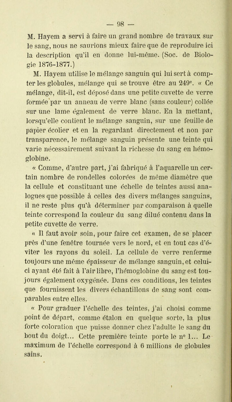 M. Hayem a servi à faire un grand nombre de travaux sur le sang, nous ne saurions mieux faire que de reproduire ici la description qu'il en donne lui-même. (Soc. de Biolo- gie 1876-1877.) M. Hayem utilise le mélange sanguin qui lui sert à comp- ter les globules, mélange qui se trouve être au 249^ « Ce mélange, dit-il, est déposé dans une petite cuvette de verre formée par un anneau de verre blanc (sans couleur) collée sur une lame également de verre blanc. En la mettant, lorsqu'elle contient le mélange sanguin, sur une feuille de papier écolier et en la regardant directement et non par transparence, le mélange sanguin présente une teinte qui varie nécessairement suivant la richesse du sang en hémo- globine. « Gomme, d'autre part, j'ai fabriqué à l'aquarelle un cer- tain nombre de rondelles colorées de même diamètre que la cellule et constituant une échelle de teintes aussi ana- logues que possible à celles des divers mélanges sanguins, il ne reste plus qu'à déterminer par comparaison à quelle teinte correspond la couleur du sang dilué contenu dans la petite cuvette de verre. « Il faut avoir soin, pour faire cet examen, de se placer près d'une fenêtre tournée vers le nord, et en tout cas d'é- viter les rayons du soleil. La cellule de verre renferme toujours une même épaisseur de mélange sanguin, et celui- ci ayant été fait à l'air libre, l'hémoglobine du sang est tou- jours également oxygénée. Dans ces conditions, les teintes que fournissent les divers échantillons de sang sont com- parables entre elles. « Pour graduer l'échelle des teintes, j'ai choisi comme point de départ, comme étalon en quelque sorte, la plus forte coloration que puisse donner chez l'adulte le sang du bout du doigt... Cette première teinte porte le n« 1... Le maximum de l'échelle correspond à 6 millions de globules sains.