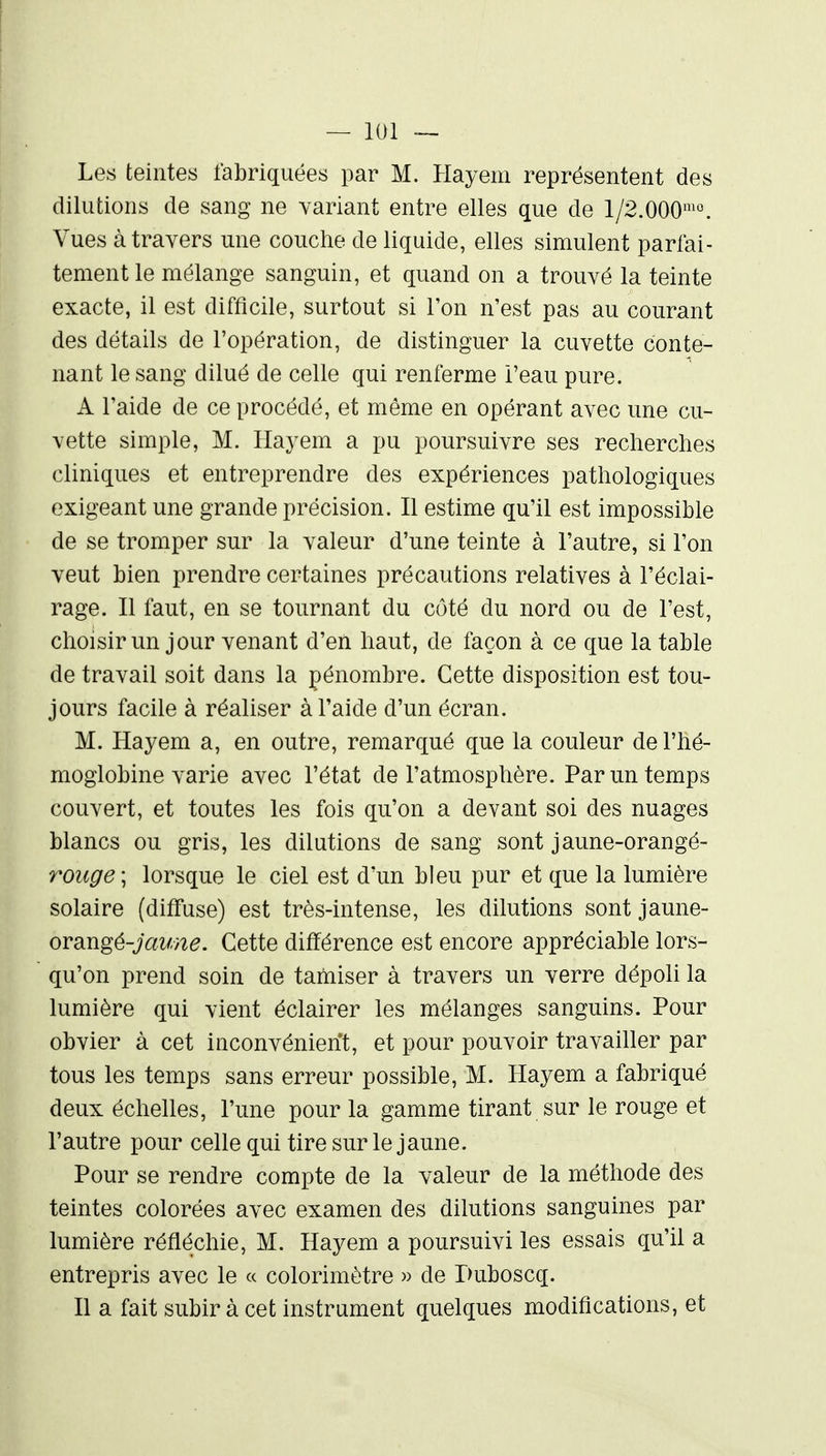 Les teintes fabriquées par M. Hayem représentent des dilutions de sang ne variant entre elles que de 1/2.000^°. Vues à travers une couche de liquide, elles simulent parfai- tement le mélange sanguin, et quand on a trouvé la teinte exacte, il est difficile, surtout si Ton n'est pas au courant des détails de l'opération, de distinguer la cuvette conte- nant le sang dilué de celle qui renferme i'eau pure. A l'aide de ce procédé, et même en opérant avec une cu- vette simple, M. Hayem a pu poursuivre ses recherches cliniques et entreprendre des expériences pathologiques exigeant une grande précision. Il estime qu'il est impossible de se tromper sur la valeur d'une teinte à l'autre, si l'on veut bien prendre certaines précautions relatives à l'éclai- rage. Il faut, en se tournant du côté du nord ou de l'est, choisir un jour venant d'en haut, de façon à ce que la table de travail soit dans la pénombre. Cette disposition est tou- jours facile à réaliser à l'aide d'un écran. M. Hayem a, en outre, remarqué que la couleur de l'hé- moglobine varie avec l'état de l'atmosphère. Par un temps couvert, et toutes les fois qu'on a devant soi des nuages blancs ou gris, les dilutions de sang sont jaune-orangé- rouge\ lorsque le ciel est d'un bleu pur et que la lumière solaire (diffuse) est très-intense, les dilutions sont jaune- ovdJigé-jaune. Cette différence est encore appréciable lors- qu'on prend soin de tamiser à travers un verre dépoli la lumière qui vient éclairer les mélanges sanguins. Pour obvier à cet inconvénient, et pour pouvoir travailler par tous les temps sans erreur possible, M. Hayem a fabriqué deux échelles, l'une pour la gamme tirant sur le rouge et l'autre pour celle qui tire sur le jaune. Pour se rendre compte de la valeur de la méthode des teintes colorées avec examen des dilutions sanguines par lumière réfléchie, M. Hayem a poursuivi les essais qu'il a entrepris avec le « colorimètre » de Puboscq. Il a fait subir à cet instrument quelques modifications, et