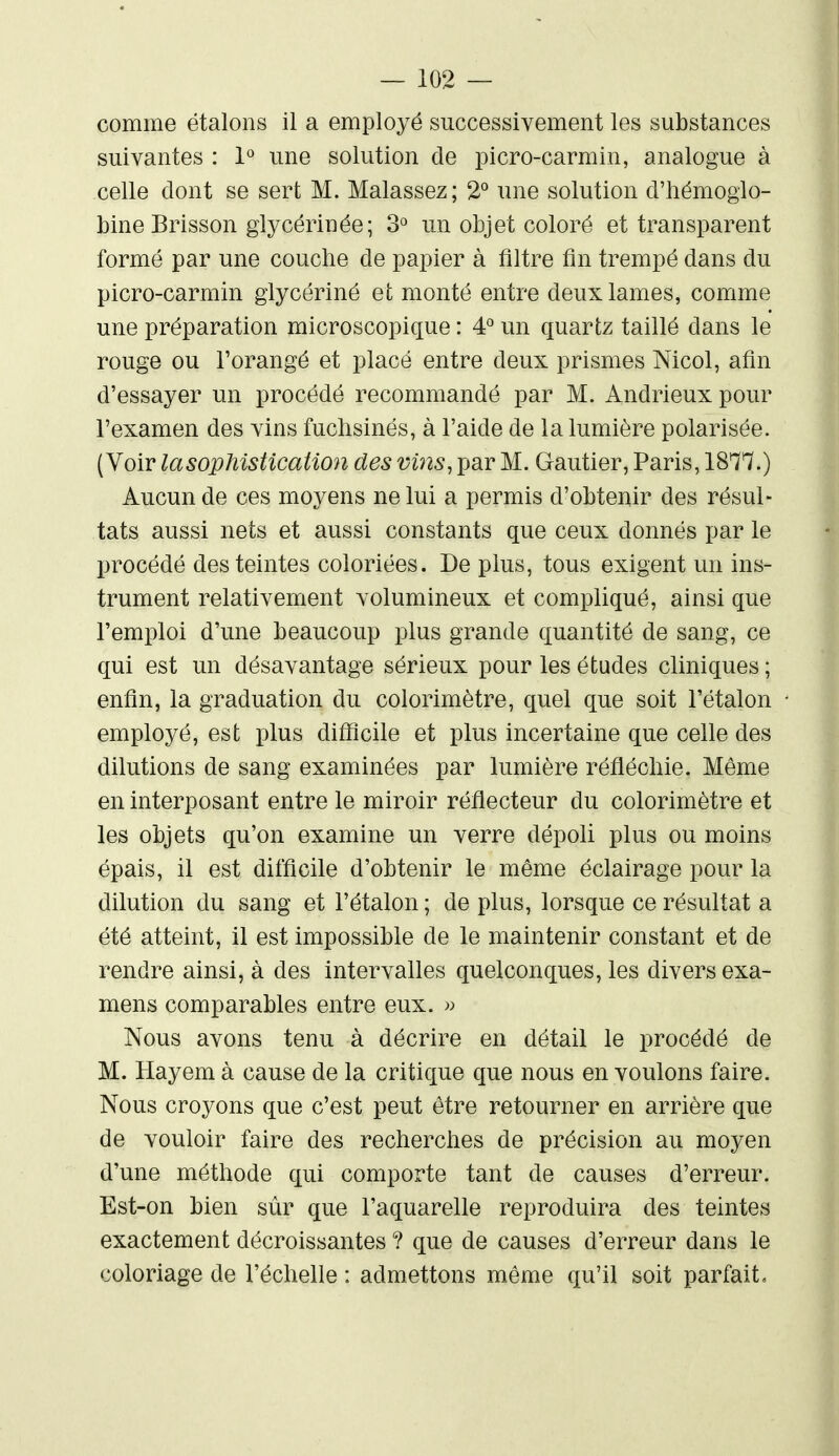 comme étalons il a employé successivement les substances suivantes : 1° une solution de picro-carmin, analogue à celle dont se sert M. Malassez; 2*^ une solution d'hémoglo- bine Brisson glycérinée; 3° un objet coloré et transparent formé par une couche de papier à filtre fin trempé dans du picro-carmin glycériné et monté entre deux lames, comme une préparation microscopique : 4^ un quartz taillé dans le rouge ou Torangé et placé entre deux prismes Nicol, afin d'essayer un procédé recommandé par M. Andrieux pour l'examen des vins fuchsines, à l'aide de la lumière polarisée. (Voir la sophistication des vins, par M. Gautier, Paris, 18^/7.) Aucun de ces moyens ne lui a permis d'obtenir des résul- tats aussi nets et aussi constants que ceux donnés par le procédé des teintes coloriées. De plus, tous exigent un ins- trument relativement volumineux et compliqué, ainsi que l'emploi d'une beaucoup plus grande quantité de sang, ce qui est un désavantage sérieux pour les études cliniques ; enfin, la graduation du colorimètre, quel que soit l'étalon employé, est plus difficile et plus incertaine que celle des dilutions de sang examinées par lumière réfléchie. Même en interposant entre le miroir réflecteur du colorimètre et les objets qu'on examine un verre dépoli plus ou moins épais, il est difficile d'obtenir le même éclairage pour la dilution du sang et l'étalon ; de plus, lorsque ce résultat a été atteint, il est impossible de le maintenir constant et de rendre ainsi, à des intervalles quelconques, les divers exa- mens comparables entre eux. » Nous avons tenu à décrire en détail le procédé de M. Hayem à cause de la critique que nous en voulons faire. Nous croyons que c'est peut être retourner en arrière que de vouloir faire des recherches de précision au moyen d'une méthode qui comporte tant de causes d'erreur. Est-on bien sûr que l'aquarelle reproduira des teintes exactement décroissantes ? que de causes d'erreur dans le coloriage de l'échelle : admettons même qu'il soit parfait.