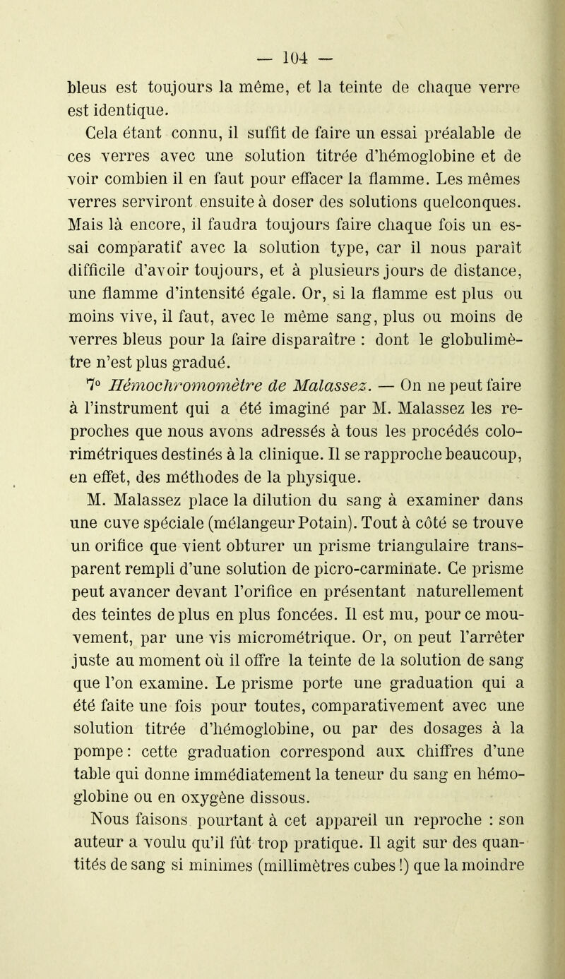 bleus est toujours la même, et la teinte de chaque verre est identique. Cela étant connu, il suffit de faire un essai préalable de ces verres avec une solution titrée d'hémoglobine et de voir combien il en faut pour effacer la flamme. Les mômes verres serviront ensuite à doser des solutions quelconques. Mais là encore, il faudra toujours faire chaque fois un es- sai comparatif avec la solution type, car il nous paraît difficile d'avoir toujours, et à plusieurs jours de distance, une flamme d'intensité égale. Or, si la flamme est plus ou moins vive, il faut, avec le même sang, plus ou moins de verres bleus pour la faire disparaître : dont le globulimè- tre n'est plus gradué. 7° HémocJiromomètre de Malassez. — On ne peut faire à l'instrument qui a été imaginé par M. Malassez les re- proches que nous avons adressés à tous les procédés colo- rimétriques destinés à la clinique. Il se rapproche beaucoup, en effet, des méthodes de la physique. M. Malassez place la dilution du sang à examiner dans une cuve spéciale (mélangeur Potain). Tout à côté se trouve un orifice que vient obturer un prisme triangulaire trans- parent rempli d'une solution de picro-carminate. Ce prisme peut avancer devant l'orifice en présentant naturellement des teintes déplus en plus foncées. Il est mu, pour ce mou- vement, par une vis micrométrique. Or, on peut l'arrêter juste au moment où il offre la teinte de la solution de sang que l'on examine. Le prisme porte une graduation qui a été faite une fois pour toutes, comparativement avec une solution titrée d'hémoglobine, ou par des dosages à la pompe : cette graduation correspond aux chiffres d'une table qui donne immédiatement la teneur du sang en hémo- globine ou en oxygène dissous. Nous faisons pourtant à cet appareil un reproche : son auteur a voulu qu'il fût trop pratique. Il agit sur des quan- tités de sang si minimes (milUmètres cubes !) que la moindre