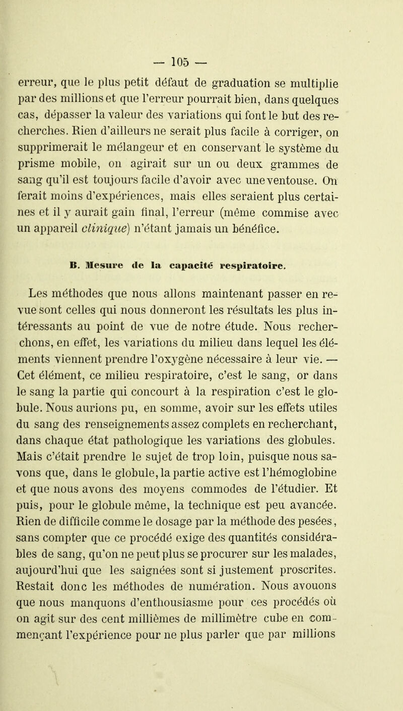 erreur, que le plus petit défaut de graduation se multiplie par des millions et que l'erreur pourrait bien, dans quelques cas, dépasser la valeur des yariations qui font le but des re- cherches. Rien d'ailleurs ne serait plus facile à corriger, on supprimerait le mélangeur et en conservant le système du prisme mobile, on agirait sur un ou deux grammes de sang qu'il est toujours facile d'avoir avec une ventouse. Oti ferait moins d'expériences, mais elles seraient plus certai- nes et il y aurait gain final. Terreur (même commise avec un appareil clinique) n'étant jamais un bénéfice. B. Mesure île la capacité respiratoire. Les méthodes que nous allons maintenant passer en re- vue sont celles qui nous donneront les résultats les plus in- téressants au point de vue de notre étude. Nous recher- chons, en effet, les variations du milieu dans lequel les élé- ments viennent prendre l'oxygène nécessaire à leur vie. — Cet élément, ce milieu respiratoire, c'est le sang, or dans le sang la partie qui concourt à la respiration c'est le glo- bule. Nous aurions pu, en somme, avoir sur les effets utiles du sang des renseignements assez complets en recherchant, dans chaque état pathologique les variations des globules. Mais c'était prendre le sujet de trop loin, puisque nous sa- vons que, dans le globule, la partie active est l'hémoglobine et que nous avons des moyens commodes de l'étudier. Et puis, pour le globule même, la technique est peu avancée. Rien de difficile comme le dosage par la méthode des pesées, sans compter que ce procédé exige des quantités considéra- bles de sang, qu'on ne peut plus se procurer sur les malades, aujourd'hui que les saignées sont si justement proscrites. Restait donc les méthodes de numération. Nous avouons que nous manquons d'enthousiasme pour ces procédés oii on agit sur des cent millièmes de millimètre cube en com- mençant l'expérience pour ne plus parler que par millions