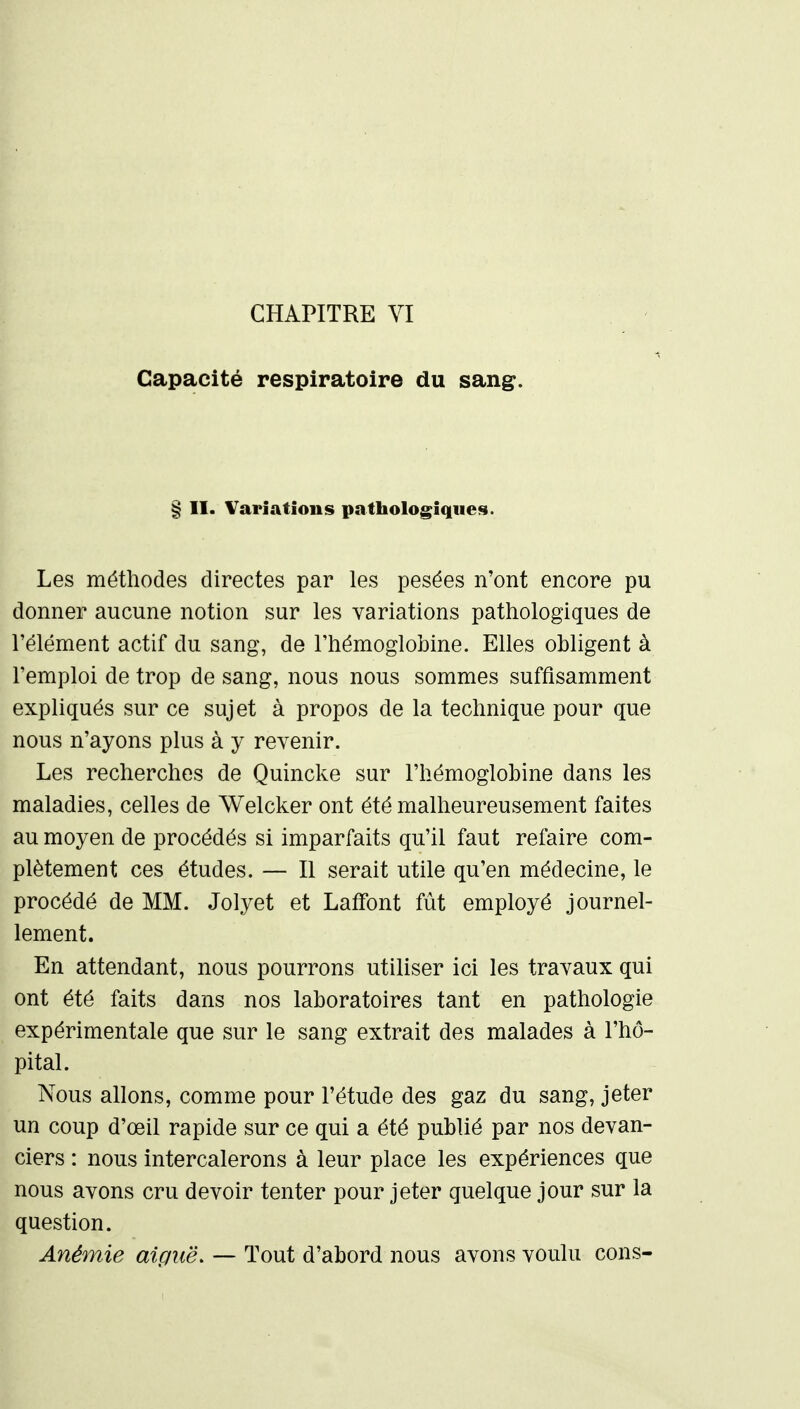 CHAPITRE VI Capacité respiratoire du sang. § II. Variations pathologiques. Les méthodes directes par les pesées n'ont encore pu donner aucune notion sur les variations pathologiques de l'élément actif du sang, de l'hémoglobine. Elles obligent à l'emploi de trop de sang, nous nous sommes suffisamment expliqués sur ce sujet à propos de la technique pour que nous n'ayons plus à y revenir. Les recherches de Quincke sur l'hémoglobine dans les maladies, celles de Welcker ont été malheureusement faites au moyen de procédés si imparfaits qu'il faut refaire com- plètement ces études. — Il serait utile qu'en médecine, le procédé de MM. Jolyet et Lafifont fût employé journel- lement. En attendant, nous pourrons utiliser ici les travaux qui ont été faits dans nos laboratoires tant en pathologie expérimentale que sur le sang extrait des malades à l'hô- pital. Nous allons, comme pour l'étude des gaz du sang, jeter un coup d'œil rapide sur ce qui a été publié par nos devan- ciers : nous intercalerons à leur place les expériences que nous avons cru devoir tenter pour jeter quelque jour sur la question. Anémie aiguë. — Tout d'abord nous avons voulu cons-