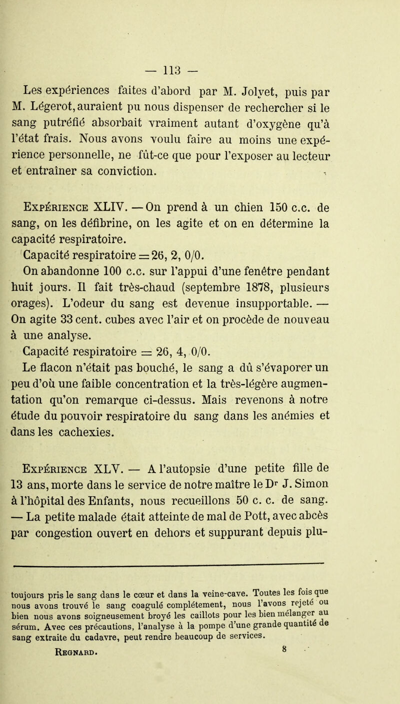 Les expériences faites d'abord par M. Jolyet, puis par M. Légerot, auraient pu nous dispenser de rechercher si le sang putréfié absorbait yraiment autant d'oxygène qu'à l'état frais. Nous avons youlu faire au moins une expé- rience personnelle, ne fût-ce que pour l'exposer au lecteur et entraîner sa conviction. Expérience XLIV. — On prend à un chien 150 ce. de sang, on les défibrine, on les agite et on en détermine la capacité respiratoire. Capacité respiratoire = 26, 2, 0/0. On abandonne 100 ce. sur l'appui d'une fenêtre pendant huit jours. 11 fait très-chaud (septembre 1878, plusieurs orages). L'odeur du sang est devenue insupportable. — On agite 33 cent, cubes avec l'air et on procède de nouveau à une analyse. Capacité respiratoire =: 26, 4, 0/0. Le flacon n'était pas bouché, le sang a dû s'évaporer un peu d'oii une faible concentration et la très-légère augmen- tation qu'on remarque ci-dessus. Mais revenons à notre étude du pouvoir respiratoire du sang dans les anémies et dans les cachexies. Expérience XLV. — A l'autopsie d'une petite fille de 13 ans, morte dans le service de notre maître le J. Simon à l'hôpital des Enfants, nous recueillons 50 c c. de sang. — La petite malade était atteinte de mal de Pott, avec abcès par congestion ouvert en dehors et suppurant depuis plu- toujours pris le sang dans le cœur et dans la veine-cave. Toutes les fois que nous avons trouvé le sang coagulé complètement, nous l'avons rejeté ou bien nous avons soigneusement broyé les caillots pour les bien mélanger au sérum. Avec ces précautions, l'analyse à la pompe d'une grande quantité de sang extraite du cadavre, peut rendre beaucoup de services. Regnard. ^