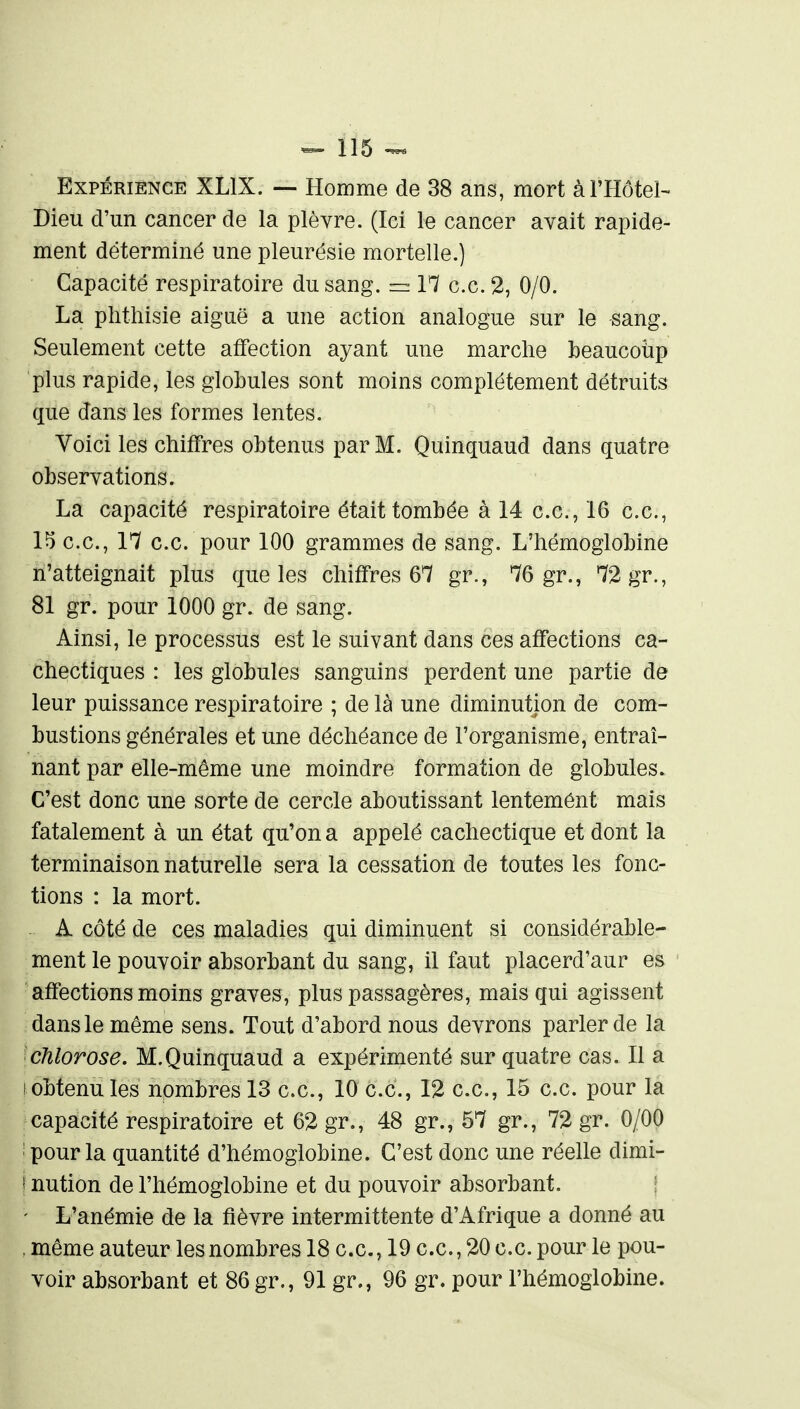 Expérience XLlX. — Homme de 38 ans, mort à l'Hôtel- Dieu d'un cancer de la plèvre. (Ici le cancer avait rapide- ment déterminé une pleurésie mortelle.) Capacité respiratoire du sang. = 17 ce. 2, 0/0. La phthisie aiguë a une action analogue sur le sang. Seulement cette affection ayant une marche beaucoiip plus rapide, les globules sont moins complètement détruits que dans les formes lentes. Voici les chiffres obtenus par M. Quinquaud dans quatre observations. La capacité respiratoire était tombée à 14 ce, 16 ce, 15 ce, 17 ce pour 100 grammes de sang. L'hémoglobine n'atteignait plus que les chiffres 67 gr., 76 gr., 72 gr., 81 gr. pour 1000 gr. de sang. Ainsi, le processus est le suivant dans ces affections ca- chectiques : les globules sanguins perdent une partie de leur puissance respiratoire ; de là une diminution de com- bustions générales et une déchéance de l'organisme, entraî- nant par elle-même une moindre formation de globules. C'est donc une sorte de cercle aboutissant lentemént mais fatalement à un état qu'on a appelé cachectique et dont la terminaison naturelle sera la cessation de toutes les fonc- tions : la mort. A côté de ces maladies qui diminuent si considérable- ment le pouvoir absorbant du sang, il faut placerd'aur es affections moins graves, plus passagères, mais qui agissent dans le même sens. Tout d'abord nous devrons parler de la chlorose. M.Quinquaud a expérimenté sur quatre cas. Il a 1 obtenu les nombres 13 ce, 10 ce, 12 ce, 15 ce pour la capacité respiratoire et 62 gr., 48 gr., 57 gr., 72 gr. 0/00 ' pour la quantité d'hémoglobine. C'est donc une réelle dimi- I nution de l'hémoglobine et du pouvoir absorbant. ' L'anémie de la fièvre intermittente d'Afrique a donné au . même auteur les nombres 18 ce, 19 ce, 20 ce pour le pou- voir absorbant et 86 gr., 91 gr., 96 gr. pour l'hémoglobine.