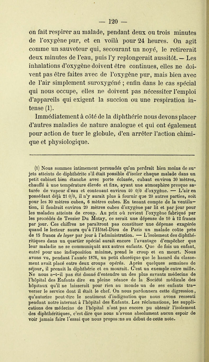 on fait respirer au malade, pendant deux ou trois minutes de l'oxygène pur, et en voilà pour 24 heures. On agit comme un sauveteur qui, secourant un noyé, le retirerait deux minutes de l'eau, puis l'y replongerait aussitôt. — Les inhalations d'oxygène doivent être continues, elles ne doi- vent pas être faites avec de l'oxygène pur, mais bien avec de l'air simplement suroxygéné ; enfin dans le cas spécial qui nous occupe, elles ne doivent pas nécessiter l'emploi d'appareils qui exigent la succion ou une respiration in- tense (1). Immédiatement à côté de la diphthérie nous devons placer d'autres maladies de nature analogue et qui ont également pour action de tuer le globule, d'en arrêter l'action chimi- que et physiologique. (l) Nous sommes intimement persuadés qu'on perdrait bien moins de su- jets atteints de diphthérite s'il était possible d'isoler chaque malade dans un petit cabinet bien étanche avec porte éclusée, cubant environ 30 mètres, chauffé à une température élevée et fixe, ayant une atmosphère presque sa- turée de vapeur d'eau et contenant environ 40 O/O d'oxygène. — L'air en possédant déjà 21 O/O, il n'y aurait plus à fournir que 20 autres parties, soit pour les 30 mètres cubes, 6 mètres cubes. En tenant compte de la ventila- tion, il faudrait environ 20 mètres cubes d'oxygène par lit et par jour pour les malades atteints de croup. Au prix où revient l'oxygène fabriqué par les procédés de Tessier Du Motay, ce serait une dépense de 10 à 12 francs par jour. Ces chiffres ne paraîtront pas constituer une dépense exagérée quand le lecteur saura qu'à l'Hôtel-Dieu de Paris un malade coûte près de 15 francs de loyer par jour à l'administration. — L'isolement des diphthé- ritiques dans un quartier spécial aurait encore l'avantage d'empêcher que leur maladie ne se communiquât aux autres enfants. Que de fois un enfant, entré pour une indisposition minime, prend le croup et en meurt. Nous avons vu, pendant l'année 1876, un petit choréique que le hasard du classe- ment avait placé entre deux croups opérés. Après quelques semaines de séjour, il prenait la diphthérie et en mourait. C'est un exemple entre mille. Ne nous a-t-il pas été donné d'entendre un des plus savants médecins de l'hôpital des Enfants dire en pleine séance de la Société médicale des hôpitaux qu'il ne laisserait pour rien au monde un de ses enfants tra- verser le service dont il était le chef. On nous pardonnera cette digression, qu'autorise peut-être le sentiment d'indignation que nous avons ressenti pendant notre internat à l'hôpital des Enfants. Les réclamations, les suppli- cations des médecins de l'hôpital n'ont pas encore pu obtenir l'isolement des diphthéritiques, c'est dire que nous n'avons absolument aucun espoir de voir jamais faire l'essai que nous proposms au début de cette note.