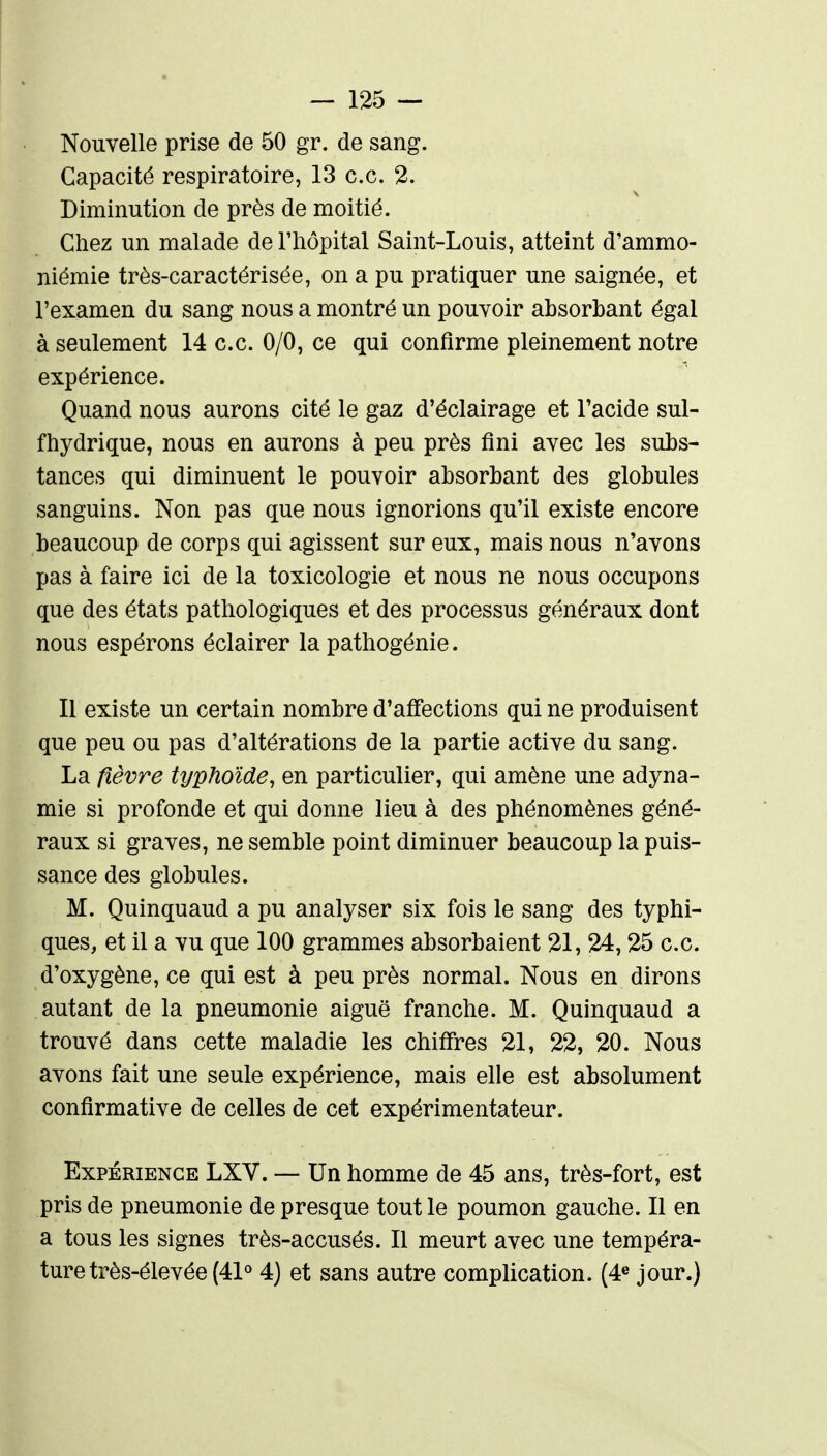 Nouvelle prise de 50 gr. de sang. Capacité respiratoire, 13 ce. 2. Diminution de près de moitié. Chez un malade de l'hôpital Saint-Louis, atteint d'ammo- niémie très-caractérisée, on a pu pratiquer une saignée, et l'examen du sang nous a montré un pouvoir absorbant égal à seulement 14 ce. 0/0, ce qui confirme pleinement notre expérience. Quand nous aurons cité le gaz d'éclairage et l'acide sul- fhydrique, nous en aurons à peu près fini avec les subs- tances qui diminuent le pouvoir absorbant des globules sanguins. Non pas que nous ignorions qu'il existe encore beaucoup de corps qui agissent sur eux, mais nous n'avons pas à faire ici de la toxicologie et nous ne nous occupons que des états pathologiques et des processus généraux dont nous espérons éclairer la pathogénie. Il existe un certain nombre d'affections qui ne produisent que peu ou pas d'altérations de la partie active du sang. La fièvre typhoïde, en particulier, qui amène une adyna- mie si profonde et qui donne lieu à des phénomènes géné- raux si graves, ne semble point diminuer beaucoup la puis- sance des globules. M. Quinquaud a pu analyser six fois le sang des typhi- ques, et il a vu que 100 grammes absorbaient 21, 24,25 ce d'oxygène, ce qui est à peu près normal. Nous en dirons autant de la pneumonie aiguë franche. M. Quinquaud a trouvé dans cette maladie les chiffres 21, 22, 20. Nous avons fait une seule expérience, mais elle est absolument confirmative de celles de cet expérimentateur. Expérience LXV. — Un homme de 45 ans, très-fort, est pris de pneumonie de presque tout le poumon gauche. Il en a tous les signes très-accusés. 11 meurt avec une tempéra- ture très-élevée (41° 4) et sans autre complication. (4® jour.)