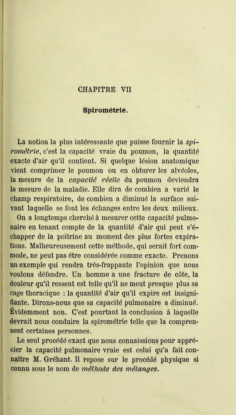 CHAPITRE VII Spirométrie. La notion la plus intéressante que puisse fournir la spi- rométrie, c'est la capacité vraie du poumon, la quantité exacte d'air qu'il contient. Si quelque lésion anatomique vient comprimer le poumon ou en obturer les alvéoles, la mesure de la capacité réelle du poumon deviendra la mesure de la maladie. Elle dira de combien a varié le champ respiratoire, de combien a diminué la surface sui- vant laquelle se font les échanges entre les deux milieux. On a longtemps cherché à mesurer cette capacité pulmo- naire en tenant compte de la quantité d'air qui peut s'é- chapper de la poitrine au moment des plus fortes expira- tions. Malheureusement cette méthode, qui serait fort com- mode, ne peut pas être considérée comme exacte. Prenons un exemple qui rendra très-frappante l'opinion que nous voulons défendre. Un homme a une fracture de côte, la douleur qu'il ressent est telle qu'il ne meut presque plus sa cage thoracique : la quantité d'air qu'il expire est insigni- fiante. Dirons-nous que sa capacité pulmonaire a diminué. Evidemment non. C'est pourtant la conclusion à laquelle devrait nous conduire la spirométrie telle que la compren- nent certaines personnes. Le seul procédé exact que nous connaissions pour appré- cier la capacité pulmonaire vraie est celui qu'a fait con- naître M. Gréhant. Il repose sur le procédé physique si connu sous le nom de méthode des mélanges.