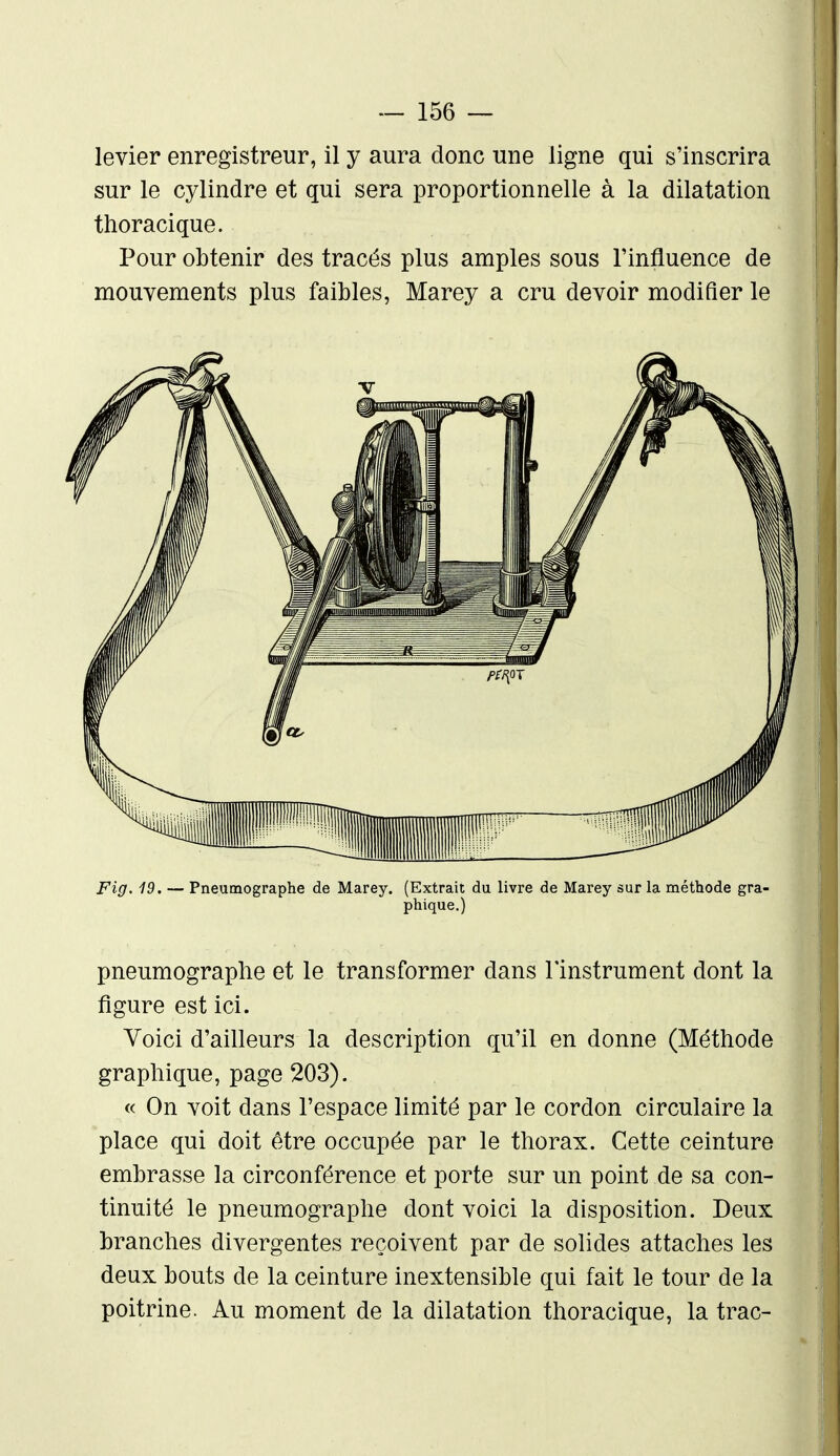 levier enregistreur, il y aura donc une ligne qui s'inscrira sur le cylindre et qui sera proportionnelle à la dilatation thoracique. Pour obtenir des tracés plus amples sous l'influence de mouvements plus faibles, Marey a cru devoir modifier le Fig. 19. — Pneumographe de Marey. (Extrait du livre de Marey sur la méthode gra- phique,) pneumographe et le transformer dans l'instrument dont la figure est ici. Voici d'ailleurs la description qu'il en donne (Méthode graphique, page 203). « On voit dans l'espace limité par le cordon circulaire la place qui doit être occupée par le thorax. Cette ceinture embrasse la circonférence et porte sur un point de sa con- tinuité le pneumographe dont voici la disposition. Deux branches divergentes reçoivent par de solides attaches les deux bouts de la ceinture inextensible qui fait le tour de la poitrine. Au moment de la dilatation thoracique, la trac-