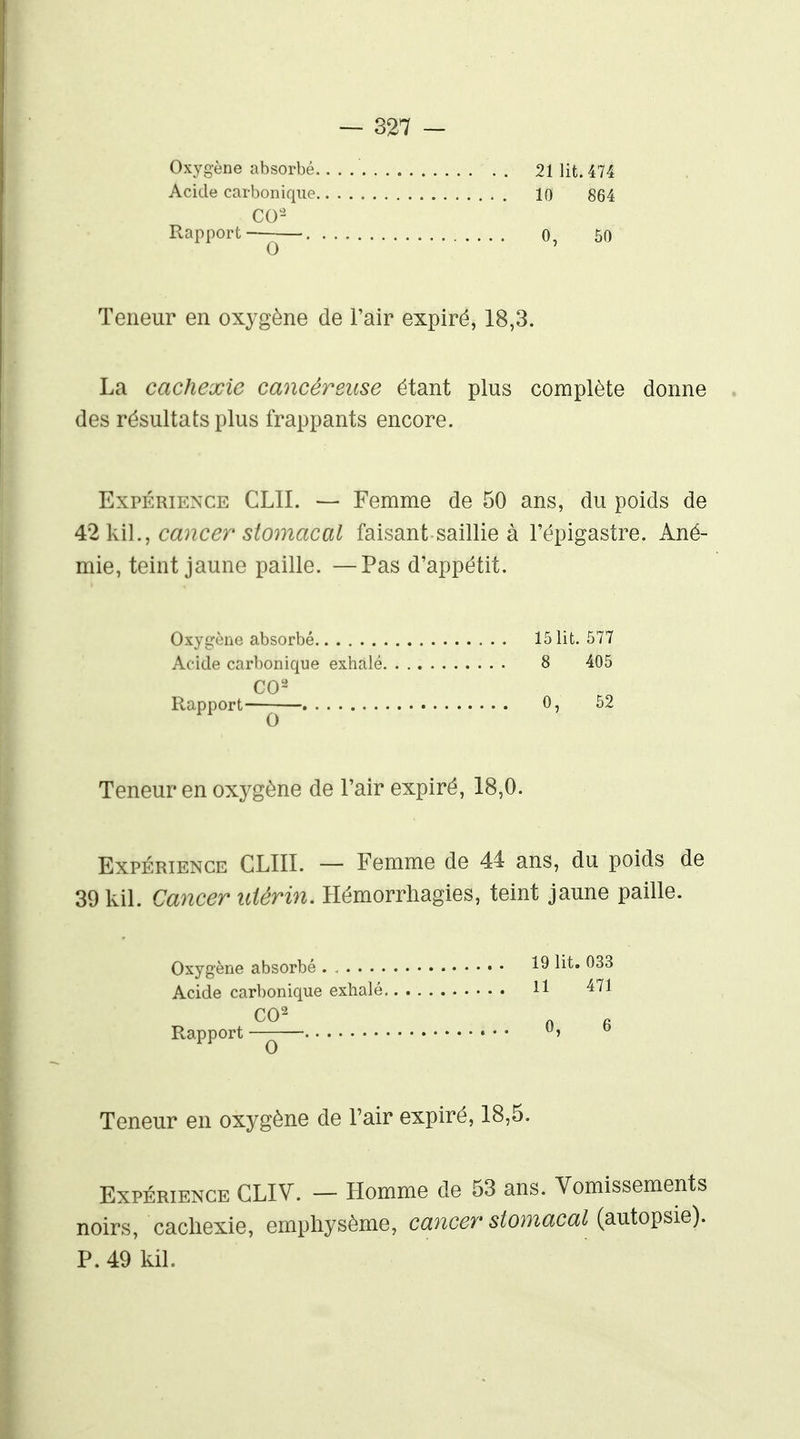 Oxygène absorbé. . . 21 lit. 474 Acide carbonique 10 864 Rapport—^— 0, 50 Teneur en oxygène de l'air expiré, 18,3. La cachexie cancéreuse étant plus complète donne des résultats plus frappants encore. Expérience CLIL — Femme de 50 ans, du poids de ^2 ]ù]., cancer stomacal faisant saillie à l'épigastre. Ané- mie, teint jaune paille. —Pas d'appétit. Oxygène absorbé 15 lit. 577 Acide carbonique exhalé 8 405 Rapport—— 0, 52 Teneur en oxygène de l'air expiré, 18,0. Expérience CLIII. — Femme de 44 ans, du poids de 39kil. Cancer utérin. Hémorrhagies, teint jaune paille. Oxygène absorbé • • 19 li^* ^^3 Acide carbonique exhalé H Rapport —— 0, b Teneur en oxygène de l'air expiré, 18,5. Expérience GLIV. - Homme de 53 ans. Vomissements noirs, cachexie, emphysème, cancer stomacal (autopsie). P. 49 kil.