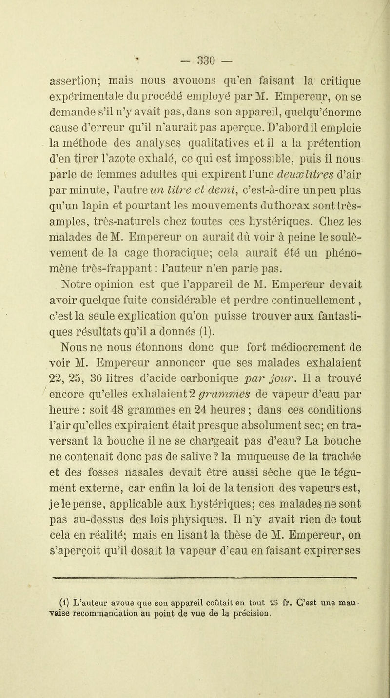 assertion; mais nous avouons cxu'en faisant la critique expérimentale du procédé employé par M. Empereur, on se demande s'il n'y avait pas, dans son appareil, quelqu'énormo cause d'erreur qu'il n'aurait pas aperçue. D'abord il emploie la méthode des analyses qualitatives et il a la prétention d'en tirer l'azote exhalé, ce qui est impossible, puis il nous parle de femmes adultes qui expirent l'une deux litres d'air par minute, l'autre litre et demi, c'est-à-dire unpeu plus qu'un lapin et pourtant les mouvements du thorax sont très- amples, très-naturels chez toutes ces hystériques. Chez les malades de M. Empereur on aurait dù voir à peine le soulè- vement de la cage thoracique; cela aurait été un phéno- mène très-frappant : l'auteur n'en parle pas. Notre opinion est que Tappareil de M. Empereur devait avoir quelque fuite considérable et perdre continuellement, c'est la seule explication qu'on puisse trouver aux fantasti- ques résultats qu'il a donnés (1). Nous ne nous étonnons donc que fort médiocrement de voir M. Empereur annoncer que ses malades exhalaient 22, 25, 30 litres d'acide carbonique %)ar jour. Il a trouvé ■ encore qu'elles exhalaient 2 grammes de vapeur d'eau par heure : soit 48 grammes en 24 heures ; dans ces conditions l'air qu'elles expiraient était presque absolument sec; en tra- versant la bouche il ne se chargeait pas d'eau? La bouche ne contenait donc pas de salive ? la muqueuse de la trachée et des fosses nasales devait être aussi sèche que le tégu- ment externe, car enfin la loi de la tension des vapeurs est, je le pense, applicable aux hystériques; ces malades ne sont pas au-dessus des lois physiques. Il n'y avait rien de tout cela en réalité; mais en lisant la thèse de M. Empereur, on s'aperçoit qu'il dosait la vapeur d'eau en faisant expirer ses (l) L'auteur avoue que son appareil coûtait eu tout 25 fr. C'est une mau- vaise recommandation au point de vue de la précision.