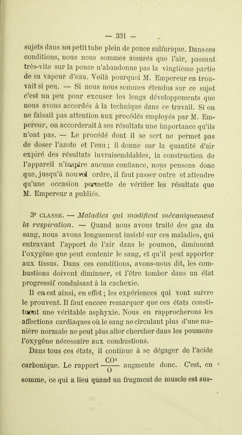 sujets dans ?«n petit tube plein de ponce siilfuriciiie. Dans ces conditions, nous nous sommes assurés que l'air, passant trôs-Yite sur la ponce n'abandonne pas la vingtième partie de sa vapeur d'eau. Voilà pourquoi M. Empereur en trou- vait si peu. — Si nous nous sommes étendus sur ce sujet c'est un peu pour excuser les longs développements que nous avons accordés à la technique dans ce travail. Si on ne faisait pas attention aux procédés employés par M. Em- pereur, on accorderait à ses résultats une importance qu'ils n'ont pas. — Le procédé dont il se sert ne permet pas de doser l'azote et l'eau ; il donne sur la quantité d'air expiré des résultats invraisemblables, la construction de l'appareil n'inspire aucune confiance, nous pensons donc que, jusqu'à nouvel ordre, il faut passer outre et attendre qu'une occasion permette de vérifier les résultats que M. Empereur a publiés. 3® CLASSE. — Maladies qui modifient mécaniquement la respiration. — Quand nous avons traité des gaz du sang, nous avons longuement insisté sur ces maladies, qui entravant l'apport de l'air dans le poumon, diminuent l'oxygène que peut contenir le sang, et qu'il peut apporter aux tissus. Dans ces conditions, avons-nous dit, les com- bustions doivent diminuer, et l'être tomber dans un état progressif conduisant à la cachexie. Il en est ainsi, en effet ; les expériences qui vont suivre le prouvent. Il faut encore remarquer que ces états consti- tiient une véritable asphyxie. Nous en rapprocherons les affections cardiaques où le sang ne circulant plus d'une ma- nière normale ne peut plus aller chercher dans les poumons l'oxygène nécessaire aux combustions. Dans tous ces états, il continue à se dégager de l'acide carbonique. Le rapport — augmente donc. C'est, en » somme, ce qui a lieu quand un fragment de muscle est sus-