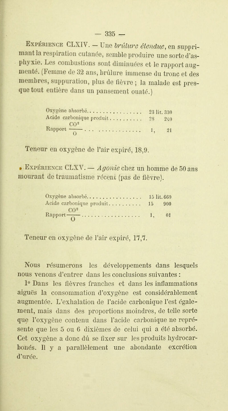 Expérience GLXIV. - Une hrûlure étendu.e, en suppri- mant la respiration cutanée, semble produire une sorte d'as- phyxie. Les combustions sont diminuées et le rapport aug- menté. (Femme de 32 ans, brûlure immense du tronc et des membres, suppuration, plus de fièvre ; la malade est pres- que tout entière dans un pansement ouaté.) Oxygène absorbé 93 li^. 330 Acide carbonique produit 240 Rapport-^ 1, 21 Teneur en oxygène de l'air expiré, 18,9. » Expérience CLXV. — Agonie chez un homme de 50 ans mourant de traumatisme récent (pas de fièvre). Oxygène absorbé 15 lit. 660 Acide carbonique produit 15 900 CO^ Rapport—— , 1, 01 Teneur en oxygène de l'air expiré, 17,7. Nous résumerons les développements dans lesquels nous venons d'entrer dans les conclusions suivantes : 1^ Dans les fièvres franches et dans les inflammations aiguës la consommation d'oxygène est considérablement augmentée. L'exhalation de l'acide carbonique l'est égale- ment, mais dans des proportions moindres, de telle sorte que l'oxygène contenu dans l'acide carbonique ne repré- sente que les 5 ou 6 dixièmes de celui qui a été absorbé. Cet oxygène a donc dû se fixer sur les produits hydrocar- bonés. Il y a parallèlement une abondante excrétion d'urée.