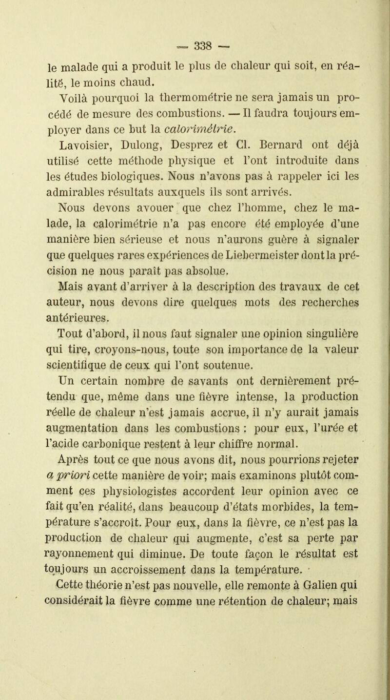 le malade qui a produit le plus de chaleur qui soit, en réa- lité, le moins chaud. Voilà pourquoi la thermométrie ne sera jamais un pro- cédé de mesure des combustions. — Il faudra toujours em- ployer dans ce but la calorimétrie. Lavoisier, Dulong, Desprez et Cl. Bernard ont déjà utilisé cette méthode physique et l'ont introduite dans les études biologiques. Nous n'avons pas à rappeler ici les admirables résultats auxquels ils sont arrivés. Nous devons avouer que chez l'homme, chez le ma- lade, la calorimétrie n'a pas encore été employée d'une manière bien sérieuse et nous n'aurons guère à signaler que quelques rares expériences de Liebermeister dont la pré- cision ne nous paraît pas absolue. Mais avant d'arriver à la description des travaux de cet auteur, nous devons dire quelques mots des recherches antérieures. Tout d'abord, il nous faut signaler une opinion singulière qui tire, croyons-nous, toute son importance de la valeur scientifique de ceux qui l'ont soutenue. Un certain nombre de savants ont dernièrement pré- tendu que, même dans une fièvre intense, la production réelle de chaleur n'est jamais accrue, il n'y aurait jamais augmentation dans les combustions : pour eux, l'urée et l'acide carbonique restent à leur chiffre normal. Après tout ce que nous avons dit, nous pourrions rejeter a priori cette manière de voir; mais examinons plutôt com- ment ces physiologistes accordent leur opinion avec ce fait qu'en réalité, dans beaucoup d'états morbides, la tem- pérature s'accroît. Pour eux, dans la fièvre, ce n'est pas la production de chaleur qui augmente, c'est sa perte par rayonnement qui diminue. De toute façon le résultat est toujours un accroissement dans la température. Cette théorie n'est pas nouvelle, elle remonte à Galien qui considérait la fièvre comme une rétention de chaleur; mais