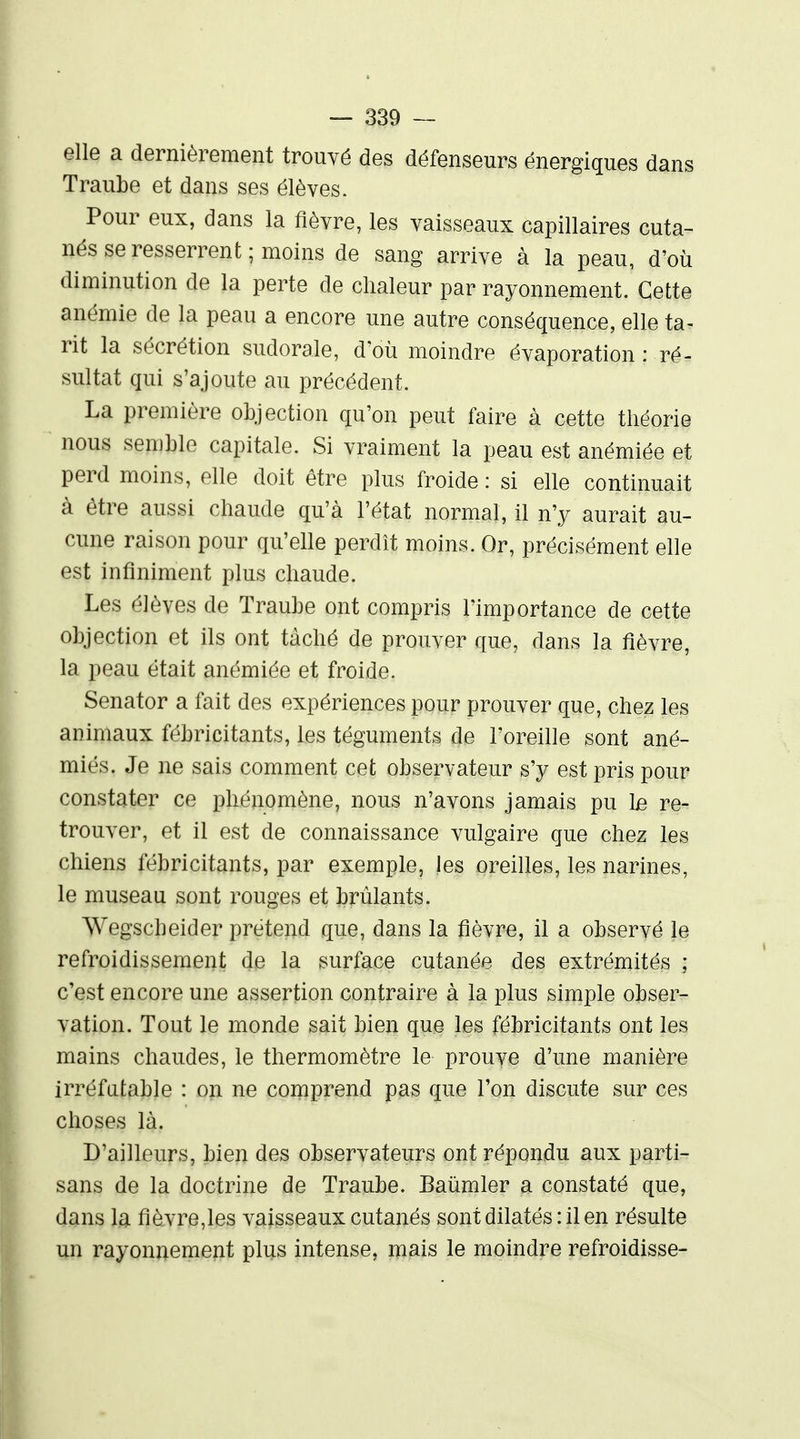 elle a dernièrement trouvé des défenseurs énergiques dans Traube et dans ses élèves. Pour eux, dans la fièvre, les vaisseaux capillaires cuta- nés se resserrent ; moins de sang arrive à la peau, d'où diminution de la perte de chaleur par rayonnement. Cette anémie de la peau a encore une autre conséquence, elle ta- rit la sécrétion sudorale, d'où moindre évaporation : ré- sultat qui s'ajoute au précédent. La première objection qu'on peut faire à cette théorie nous semble capitale. Si vraiment la peau est anémiée et perd moins, elle doit être plus froide : si elle continuait à être aussi chaude qu'à l'état normal, il n'y aurait au- cune raison pour qu'elle perdît moins. Or, précisément elle est infiniment plus chaude. Les élèves de Traube ont compris l'importance de cette objection et ils ont tâché de prouver que, dans la fièvre, la peau était anémiée et froide. Senator a fait des expériences pour prouver que, chez les animaux fébricitants, les téguments de l'oreille sont ané- miés. Je ne sais comment cet observateur s'y est pris pour constater ce phénomène, nous n'avons jamais pu 1b re- trouver, et il est de connaissance vulgaire que chez les chiens fébricitants, par exemple, les oreilles, les narines, le museau sont rouges et brûlants. Wegscheider prétend que, dans la fièvre, il a observé le refroidissement de la surface cutanée des extrémités ; c'est encore une assertion contraire à la plus simple obser- vation. Tout le monde sait bien que les fébricitants ont les mains chaudes, le thermomètre le prouve d'une manière irréfatable : on ne comprend pas que l'on discute sur ces choses là. D'ailleurs, bien des observateurs ont répondu aux parti- sans de la doctrine de Traube. Baùmler a constaté que, dans la fièvre,les vaisseaux cutanés sont dilatés : il en résulte un rayonnement plus intense, mais le moindre refroidisse-