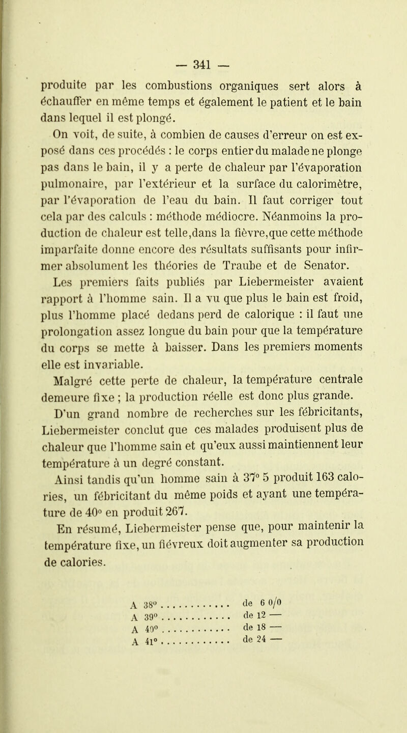 produite par les combustions organiques sert alors à échauffer en même temps et également le patient et le bain dans lequel il est plongé. On voit, de suite, à combien de causes d'erreur on est ex- posé dans ces procédés : le corps entier du malade ne plonge pas dans le bain, il y a perte de chaleur par l'évaporation pulmonaire, par l'extérieur et la surface du calorimètre, par l'évaporation de Feau du bain. Il faut corriger tout cela par des calculs : méthode médiocre. Néanmoins la pro- duction de chaleur est telle,dans la fièvre,que cette méthode imparfaite donne encore des résultats suffisants pour infir- mer absolument les théories de Traube et de Senator. Les premiers faits publiés par Liebermeister avaient rapport à l'homme sain. Il a vu que plus le bain est froid, plus l'homme placé dedans perd de calorique : il faut une prolongation assez longue du bain pour que la température du corps se mette à baisser. Dans les premiers moments elle est invariable. Malgré cette perte de chaleur, la température centrale demeure fixe ; la production réelle est donc plus grande. D'un grand nombre de recherches sur les fébricitants, Liebermeister conclut que ces malades produisent plus de chaleur que l'homme sain et qu'eux aussi maintiennent leur température à un degré constant. Ainsi tandis qu'un homme sain à 37« 5 produit 163 calo- ries, un fébricitant du même poids et ayant une tempéra- ture de 40° en produit 267. En résumé, Liebermeister pense que, pour maintenir la température fixe, un fiévreux doit augmenter sa production de calories. A 38« de 6 O/O A 39« de 12 — A ^O^' cle 18 — A 41» de 24 —