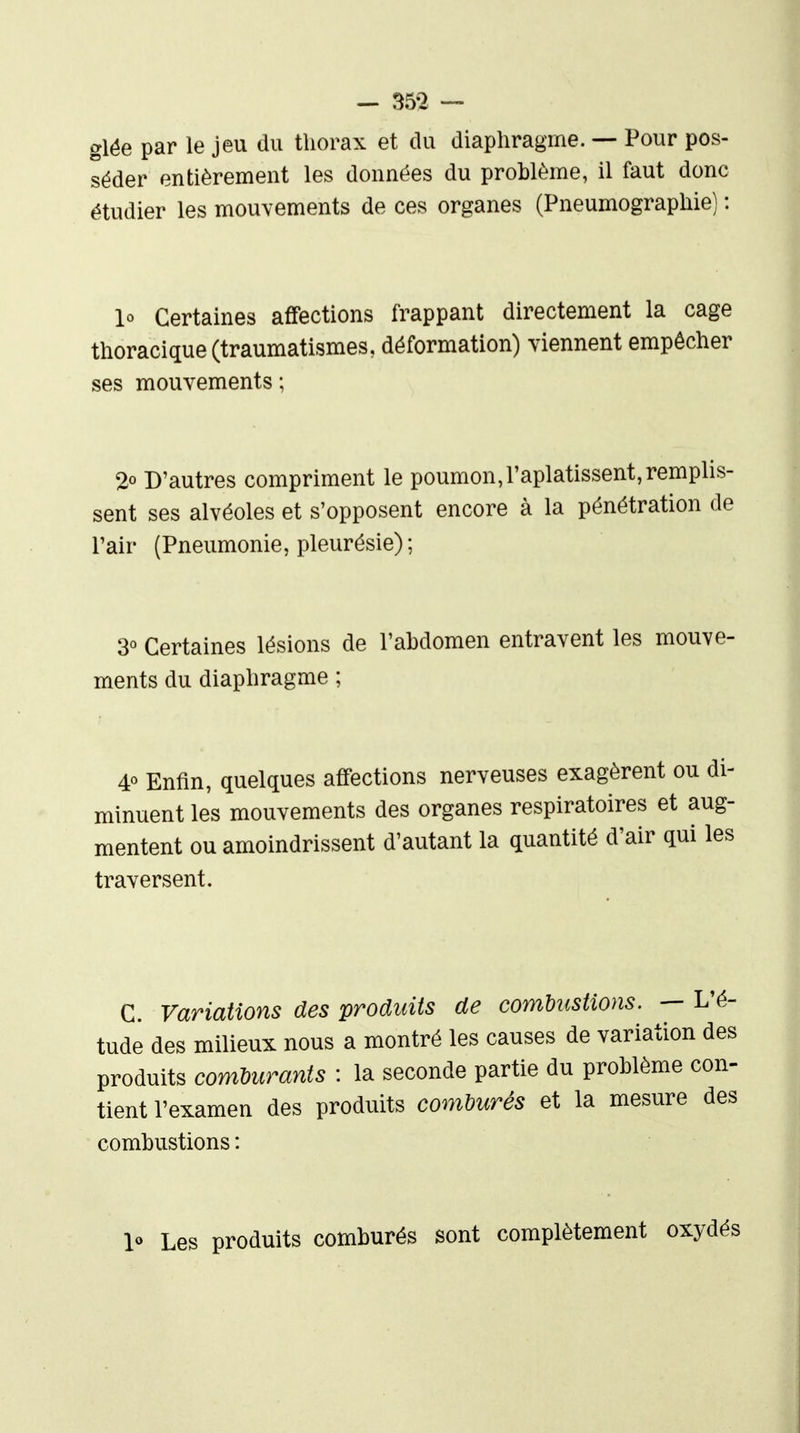 glëe par le jeu du thorax et du diaphragme. — Pour pos- séder entièrement les données du problème, il faut donc étudier les mouvements de ces organes (Pneumographie) : lo Certaines affections frappant directement la cage thoracique(traumatismes, déformation) viennent empêcher ses mouvements; 2° D'autres compriment le poumon,l'aplatissent,remphs- sent ses alvéoles et s'opposent encore à la pénétration de l'air (Pneumonie, pleurésie); 3« Certaines lésions de l'abdomen entravent les mouve- ments du diaphragme ; 4« Enfin, quelques affections nerveuses exagèrent ou di- minuent les mouvements des organes respiratoires et aug- mentent ou amoindrissent d'autant la quantité d'air qui les traversent. C. Variations des produits de combustions. — 1 tude des milieux nous a montré les causes de variation produits comUtrants : la seconde partie du problème c tient l'examen des produits comDurés et la mesure combustions : 1« Les produits comburés sont complètement oxydés