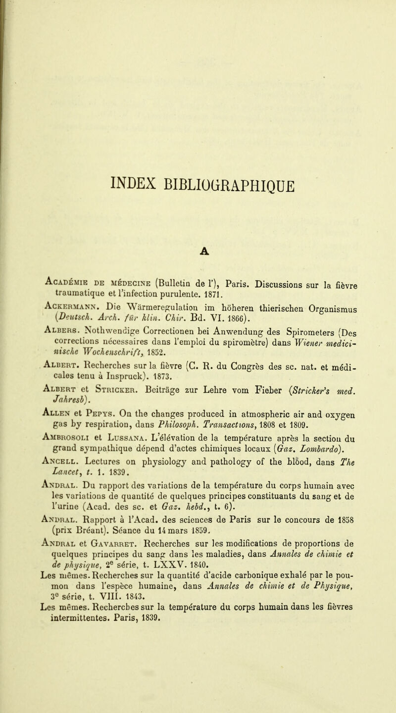 A Académie de médecine (Bulletin de 1'), Paris. Discussions sur la fièvre traumatique et l'infection purulente. 1871. AcKERMANN. Die Warmere^^ulatiou im hôheren thierischen Organismus [Deutsch. Arch. fur klin. Chir. Bd. VI. 1866). Albers. Nothwenclige Gorrectionen bei Anwendung des Spirometers (Des corrections nécessaires dans l'emploi du spiromètre) dans Wiener medici- nische Wochenschrifi, 1852. Albert. Recherches sur la fièvre (G. R. du Congrès des se. nat. et médi- cales tenu à Inspruck). 1873. Albert et Strigker. Beitrâge zur Lehre vom Fieber (Stricker's med. Jahresb). Allen et Pepys. On the changes produced in atmospheric air and oxygeu gas by respiration, dans Philosoph. Transactions, 1808 et 1809. Ambrosoli et LussANA. L'élévation de la température après la section du grand sympathique dépend d'actes chimiques locaux [Gaz. Lomhardo). Ancell. Lectures on physiology and palhology of the blôod, dans The Lancet^ t. 1. 1839. Andral. Du rapport des variations de la température du corps humain avec les variations de quantité de quelques principes constituants du sang et de l'urine (Acad. des se. et Ga^. hebd., t. 6). Andral. Rapport à l'Acad. des sciences de Paris sur le concours de 1858 (prix Bréant). Séance du 14 mars 1859, Andral et Gavarret. Recherches sur les modifications de proportions de quelques principes du sang dans les maladies, dans Annales de chimie et de physique, 2® série, t. LXXV. 1840. Les mêmes. Recherches sur la quantité d'acide carbonique exhalé par le pou- mon dans l'espèce humaine, dans Annales de chimie et de Physique, 3° série, t. VIII. 1843. Les mêmes. Recherches sur la température du corps humain dans les fièvres intermittentes. Paris, 1839.