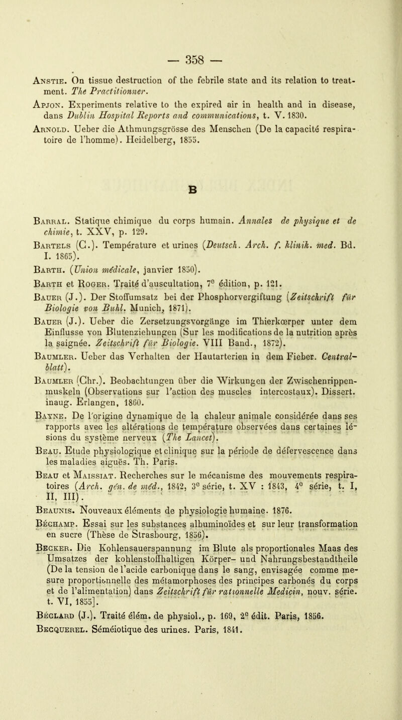 Anstie. On tissue destruction of the fébrile statc and its relation to treat- ment. The Practitionner. Apjox. Experiments relative to the expired air in health and in disease, dans Dublin Hospital Reports and communications, t. V. 1830. Arnold. Ueber die Athmungsgrôsse des Menschcu (De la capacité respira- toire de l'homme). Heidelberg, 1855. B Barral. Statique chimique du corps humain. Annales de physique et de chimie, t. XXV, p. 129. Bartels (G.). Température et urines {Beutsch. Arch. f. Itlinih. med. Bd. I. 1865). Barth. {Union médicale, janvier 1850). Barth et Roger. Traité d'auscultation, 7° édition, p. 121. Bauer (J.)- Der Stoffumsatz hei der Phosphorvergiftung [Zeitschrift fur Biologie von Buhl. Munich, 1871). Bauer (J.). Ueber die Zersetzungsvorgange im Thierkœrper unter dem Einflusse von Blutenziebungen (Sur les modifications de la nutrition après la saignée. Zeitschrift fllr Biologie. YIII Band., 1872). Baumler. Ueber das Verhalten der Haularterien in dem Fieber. Central- Uatt). Baumler (Ghr.). Beobachtungen iiber die Wirkungcn der Zwischenrippen- muskeln (Observations sur l'action des muscles intercostaux). Dissert, inaug. Erlangen, 1800. Bayne. De l'origine dynamique de la chaleur animale considérée dans ses rapports avec les altérations de température observées dans certaines lé- sions du système nerveux {The Lancet). Beau. Etude physiologique et clinique sur la période de défervescence dans les maladies aiguës. Th. Paris. Beau et Maissiat. Recherches sur le mécanisme des mouvements respira- toires {Arch. qén. de mH., 1842, 3^ série, t. XV : 1843, 4° série, t. I, II, III). Beaunis. Nouveaux éléments de physiologie humaine. 1876. Béghamp. Essai sur les substances albuminoïdes et sur leur transformation en sucre (Thèse de Strasbourg, 1856). Begker. Die Kohlensauerspannung im Blute als proportionales Maas des Umsatzes der kohlenstoffhaltigen Kôrper- und Nahrungsbestandtheile (De la tension de Tacide carbonique dans le sang, envisagée comme me- sure proportionnelle des métamorphoses des principes carbonés du corps et de l'alimentation) dans Zeitschrift fur rationnelle Medicin, nouv. série, t. VI, 1855]. Béglard (j.). Traité élém. de physiol., p. 169, 2^ édit. Paris, 1856. Becquerel. Séméiotique des urines. Paris, 1841.