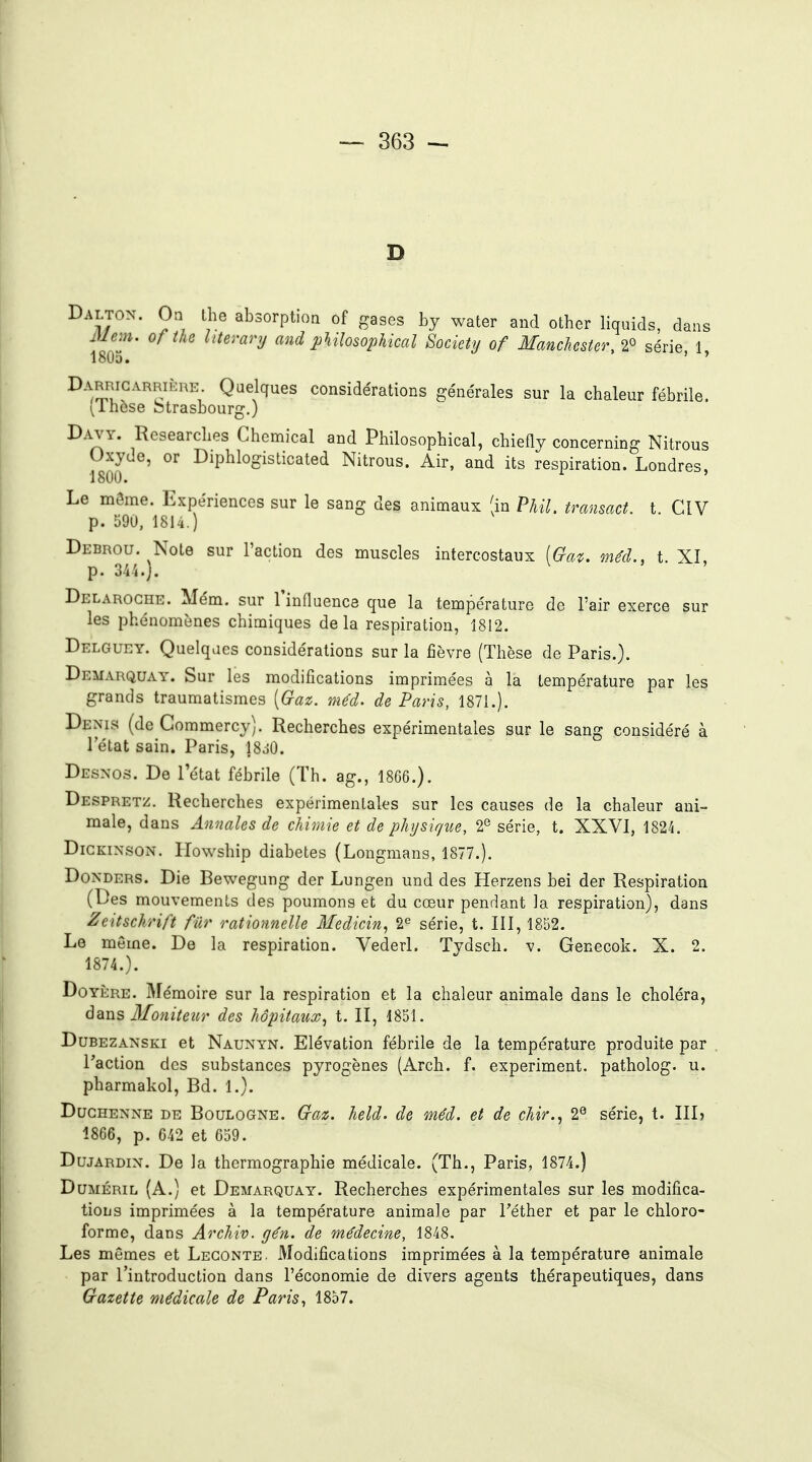 Daltox. On the absorption of gases by water and other liquids, dans I80T* ^'^«^^''i/ and philosophical Society of Manchester, 2» série, 1, Darricarrikre Quelques considérations générales sur la chaleur fébrile. (Ihcse Strasbourg.) Davy. Researches Chemical and Philosophical, chiefly concerning Nitrous Oxyde, or Diphlogisticated Nitrous. Air, and its respiration. Londres, 1800. Le môme. Expériences sur le sang des animaux (in PUl, transact. t ClV p. 590, 1814.) Debrou. Note sur l'action des muscles intercostaux (fe. méd., t. XI, p. m.). Delaroghe. Mém. sur Tinfluence que la température de l'air exerce sur les phénomènes chimiques delà respiration, 1812. Delguey. Quelques considérations sur la fièvre (Thèse de Paris.). Démarquât. Sur les modifications imprimées à la température par les grands traumatismes [Gaz. méd. de Paris, 1871.). Denis (de Gommercy). Recherches expérimentales sur le sang considéré à l'état sain. Paris, 18j0. Desnos. De l'état fébrile (Th. ag., 1866.). Despretz. Recherches expérimentales sur les causes de la chaleur ani- male, dans Annales de chimie et de physique, 2^ série, t. XXVI, 1824. DiCKiNsoN. Howship diabètes (Longmans, 1877.). DoNDERS. Die Bewegung der Lungen und des Herzens bei der Respiration (Des mouvements des poumons et du cœur pendant la respiration), dans Zeitschrift fur rationnelle Medicin, l^ série, t. III, 1852. Le même. De la respiration. Vederl. Tydsch. v. Genecok. X. 2. 1874.). DoYÈRE. Mémoire sur la respiration et la chaleur animale dans le choléra, dans Moniteiw des hôpitaux^ t. II, 1851. DuBEZANSKi et Naunyn. Elévation fébrile de la température produite par Taction des substances pyrogènes (Arch. f. experiment. patholog. u. pharmakol. Bd. 1.). DuGHENNE DE BouLOGNE. Gttz. Icld. de méd. et de chir.^ 2^ série, t. III) 1866, p. 642 et 659. DujARDiN. De la thermographie médicale. (Th., Paris, 1874.) DuMÉRiL (A.) et Demarquay. Recherches expérimentales sur les modifica- tions imprimées à la température animale par Téther et par le chloro- forme, dans Archiv. gén. de médecine, 1848, Les mêmes et Legonte. Modifications imprimées à la température animale par l'introduction dans l'économie de divers agents thérapeutiques, dans Gazette médicale de Paris, 1857.