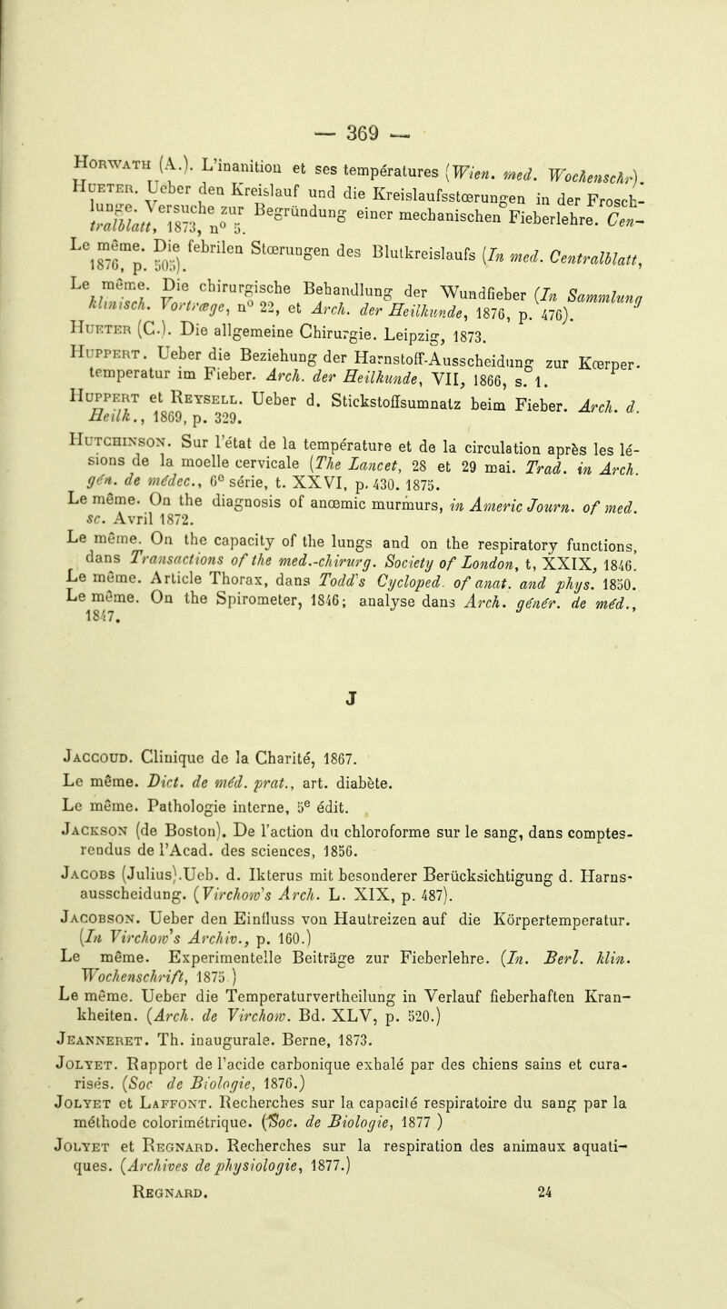 HoRWATH (A.). L'inanition et ses températures [Wien. med. WocAenscà.) HuETER. Ueber den Kreislauf nnd die Kreislaufsstœrungen in der Frosch- ::iLr;s;fnoT. '^^^-^^-^^ einermee^anise^ Fie.erlehre^S- ^isTÔ'p. ^o!'/'^' Blulkreislaufs (/. CentraUlatt, Le même. Die chirurgische Behandlung der Wundfieber (In Scmmluno khmsch, Vortrœge, n^ 22, et Arch. der Heilkunde, 1876, ^^.^f^''^ HuRTER (C). Die allgemeine Chirurgie. Leipzig, 1873. HuPPERT. Ueber die Beziehung der HarnstofF-Ausscheidung zur Kœrper- temperatur im Fieber. Arch. der Heilhinde, VII, 1866, s. 1. HuppERT et Reysell. Ueber d. Stickstoffsumnalz beim' Fieber. Arch. d Heilk., 1869, p. 329. HuTCHiNsoN. Sur l'état de la température et de la circulation après les lé- sions de la moelle cervicale [The Lancet, 28 et 29 mai. Trad. in Arch gé>i. de médec, 0° série, t. XXVI, p, 430. 1875. Le même. On the diagnosis of anœmic murmurs, in Americ Journ. of med se. Avril 1872. Le même. On the capacity of the lungs and on the respiratory functions, dans Transactions of the med.-chirurg. Society of London, t, XXIX, 1846^ Le même. Article Thorax, dans Todd's Cycloped. of anat. and phys. 1850. Le même. On the Spirometer, 1846; analyse dans Arch. génér. de méd., 1847. J Jaccoud. Clinique de la Charité, 1867. Le même. Dict. de méd. prat., art. diabète. Le même. Pathologie interne, 5® édit. Jackson (de Boston). De l'action du chloroforme sur le sang, dans comptes- rcDdus del'Acad. des sciences, 1856. Jacobs {Julius).Ueb. d. Ikterus mit besonderer Berûcksichtigung d. Harns- ausscheidung. {Virchoiv's Arch. L. XIX, p. 487). Jacobson. Ueber den Einfluss von Hautreizen auf die Kôrpertemperatur. [In Virchoiv^s Archiv., p. 160.) Le même. Experimentelle Beitrage zur Fieberlehre. {In. Berl. Min. Wochenschrift, 1875 ) Le même. Ueber die Temperaturvertheilung in Verlauf fieberhaften Kran- kheiten. {Arch. de Virchom. Bd. XLV, p. 520.) Jeanneret. Th. inaugurale. Berne, 1873. JoLYET. Rapport de l'acide carbonique exhalé par des chiens sains et cura- risés. {Soc de Biologie, 1876.) JoLYET et Laffont, Recherches sur la capacité respiratoire du sang par la méthode colorimétrique. {Soc. de Biologie, 1877 ) J01.YET et Regnard. Recherches sur la respiration des animaux aquati- ques. {Archives de physiologie, 1877.) Regnard. 24