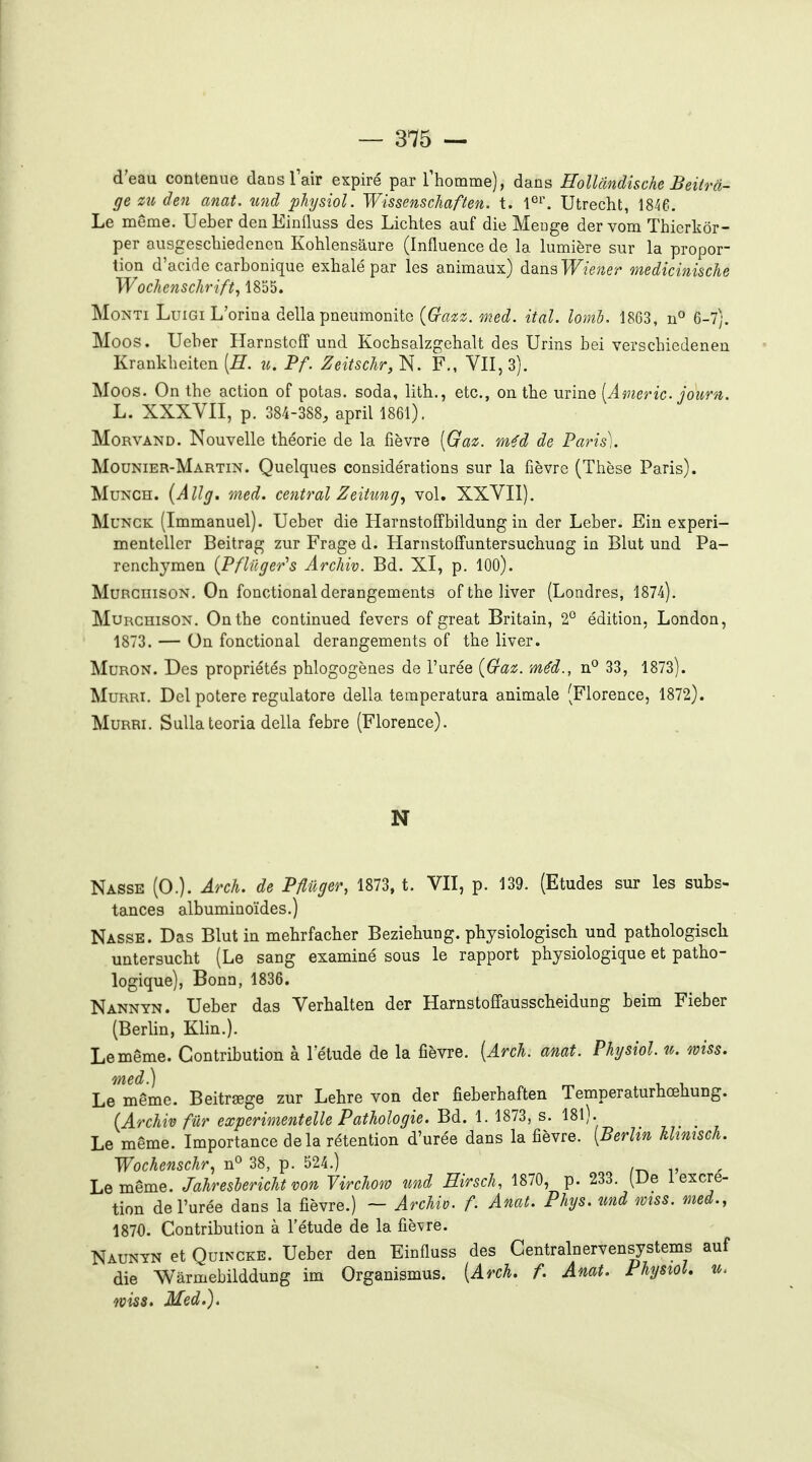 d'eau contenue danslair expiré par l'homme), dans HoUcindische Beitrâ- ge m den anat. îtnd phjsiol. Wissenschaften. t. 1°^. Utrecht, 18^6 Le même. Ueber den Einlluss des Lichtes auf die Meuge der vom Thierkôr- per ausgeschiedenen Kohlensâure (Influence de la lumière sur la propor- tion d'acide carbonique exhalé par les animaux) à^ïi^Wiener medicinische Wochenschrifty 1855. MoNTi LuiGiL'orina délia pneumonite (fe^;. med. ital. lomb, 1863, n^ 6-7). Moos. Ueber Harnstoff und Kochsalzgehalt des Urins bei verschiedenen Krankheiten [E. n. Pf. Zeitschr, N. F., VII, 3). Moos. On the action of potas, soda, litb., etc., on the urine [Âmeric. journ. L. XXXVII, p. 384-388, april 1861). MoRVAND. Nouvelle théorie de la fièvre [Gaz. m^d de Paris). Mounier-Martin. Quelques considérations sur la fièvre (Thèse Paris). MuNCH. {Allg. med. central Zeitung^ vol. XXVII). MuNCK (Immanuel). Ueber die Harnstoffbildung in der Leber. Eiu experi- menteller Beitrag zur Frage d. Harnstoffuntersuchuûg in Blut und Pa- rencbymen {Pfliiger's Archiv. Bd. XI, p. lOO). MuBGiiisoN. On fonctional dérangements of the liver (Londres, 1874). MuRCHisON. On the continued fevers of great Britain, 2° édition, London, 1873. — On fonctional dérangements of the liver. MuRON. Des propriétés phlogogènes de l'urée {Gaz. méd., n*^ 33, 1873). MuRRi. Del potere regulatore délia temperatura animale (Florence, 1872). MuRRi. SuUateoria délia febre (Florence). N Nasse (O.). Arch. de Pflûger, 1873, t. VII, p. 139. (Etudes sur les subs- tances albuminoïdes.) Nasse. Das Blut in mehrfacher Beziehung. physiologisch und pathologiscli untersucht (Le sang examiné sous le rapport physiologique et patho- logique), Bonn, 1836. Nannyn. Ueber das Verhalten der Harnstoffausscbeidung beim Fieber (Berlin, Klin.). Le même. Contribution à l'élude de la fièvre. [Arch. amt. Physiol. u. wiss. Le^même. Beitrœge zur Lebre von der fieberbaften Temperaturhœhung. (Archiv fur experimentelle Pathologie. Bd. 1. 1873, s. 18l). Le même. Importance delà rétention d'urée dans la fièvre. [Berlw lUmsch. Wochenschr, n^ 38, p. 524.) Le même. Jahreslericht von Virchom und Eirsch, 1870, p. 233. (De 1 excré- tion de l'urée dans la fièvre.) ~ Archio. f. Anat. Phys. und mss. med., 1870. Contribution à l'étude de la fièvre. Naunyn et QuiNCKE. Ueber den Einfluss des Centralnervensystems auf die Wârmebilddung im Organismus. [Arch. f. Anat. Physiol. u. wiss. Med.).