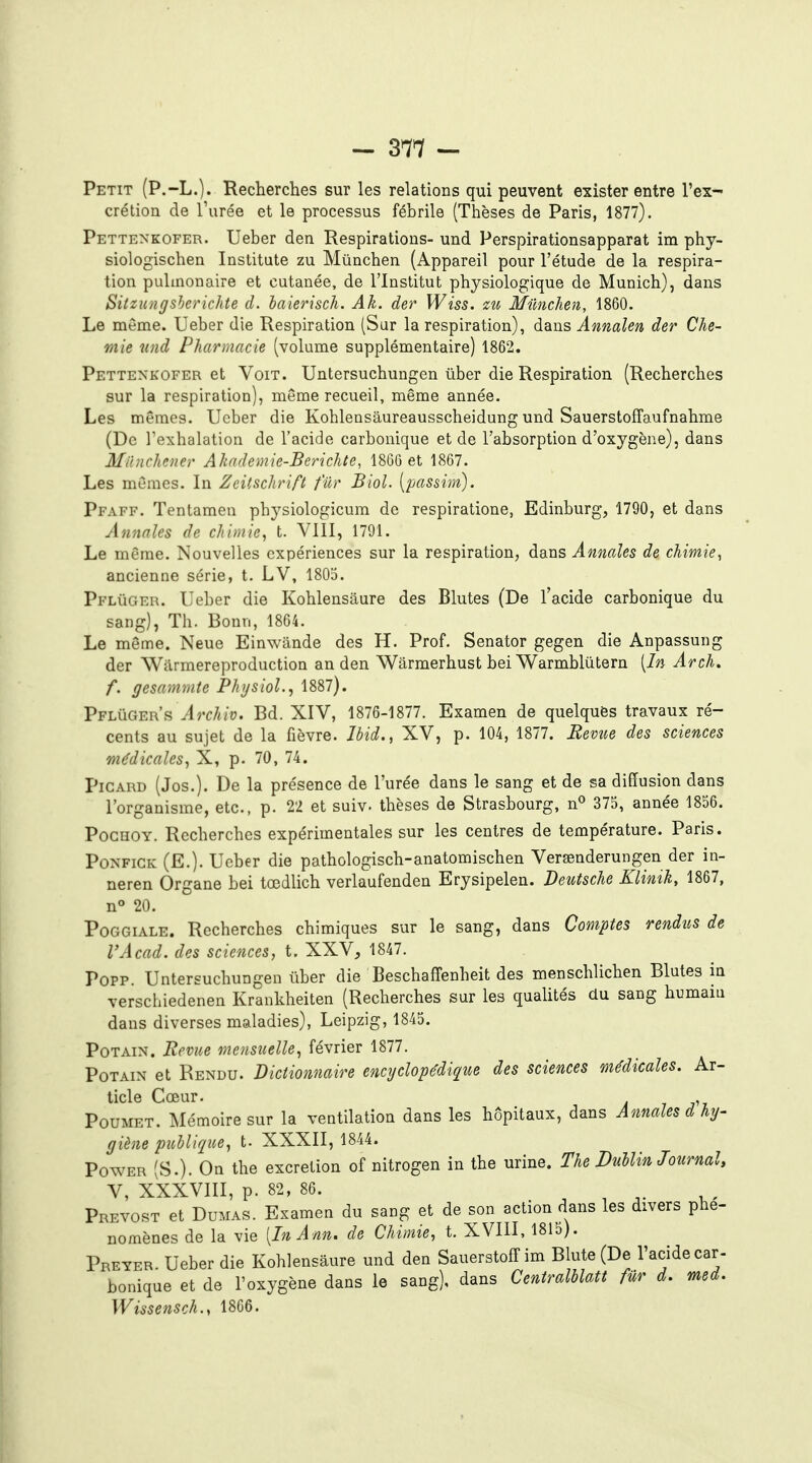 Petit (P.-L.). Recherches sur les relations qui peuvent exister entre l'ex- crétion de l'urée et le processus fébrile (Thèses de Paris, 1877). Pettenkofer. Ueber den Respirations- und Perspirationsapparat im phy- siologischen Institute zu Mûnchen (Appareil pour l'étude de la respira- tion pulmonaire et cutanée, de l'Institut physiolog;ique de Munich), dans Sitzungsherichte d. haierisch. Ak. der Wiss. Mûnchen, 1860. Le même. Ueber die Respiration (Sur la respiration), dans Ânmlen der Che- mie iind Pharmacie (volume supplémentaire) 1862. Pettenkofer et Voit. Untersuchungen ûber die Respiration (Recherches sur la respiration), même recueil, même année. Les mêmes. Ueber die Koblensaureausscheidung und Sauerstoffaufnahme (De l'exhalation de l'acide carbonique et de l'absorption d'oxygène), dans Milnchcner Akademie-Berichte, 18C0 et 1867. Les mêmes. In ZcUschrift fur Biol. [passim). Pfaff. Tentamen physiologicum de respiratione, Edinburg, 1790, et dans Annales de chimie, t. VIII, 1791. Le même. Nouvelles expériences sur la respiration, dans Annales de chimie, ancienne série, t. LV, 1803. Pflûger. Ueber die Kohlensaure des Blutes (De l'acide carbonique du sang), Th. Bonn, 1864. Le même. Neue Einwande des H. Prof. Senator gegen die Anpassung der Warmereproduction an den Wârmerhust bei Warmblûtern [In Arch. f, gesammte PhysioL, 1887). Pflûger's J?r/t/o. Bd. XIV, 1876-1877. Examen de quelques travaux ré- cents au sujet de la fièvre. Ibid., XV, p. 104, 1877. Bévue des sciences médicales, X, p. 70, 74. Picard (Jos.). De la présence de l'urée dans le sang et de sa diffusion dans l'organisme, etc., p. 22 et suiv. thèses de Strasbourg, n'' 373, année 1856. PocHOY. Recherches expérimentales sur les centres de température. Paris. Ponfick (E.). Ueber die pathologisch-anatomischen Versenderungen der in- neren Organe bei tœdlich verlaufenden Erysipelen. Deutsche Klinik, 1867, n 20. Poggiale. Recherches chimiques sur le sang, dans Comptes rendus de l'Acad. des sciences, t. XXV, 1847. Popp. Untersuchungen ûber die Beschafî'enheit des menschlichen Blutes in verschiedenen Krankheiten (Recherches sur les qualités du sang humaiu dans diverses maladies), Leipzig, 1845. PoTAiN. Bévue mensuelle, février 1877. PoTAiN et Rendu. Dictionnaire encyclopédique des sciences médicales. Ar- ticle Coeur. , Poumet. Mémoire sur la ventilation dans les hôpitaux, dans Annales d hy- giène publique, t. XXXII, 1844. Power (S.). On the excrétion of nitrogen in the urine. The Dublin Journal, V, XXXVIII, p. 82, 86. . , ^ A- y.' Prévost et Dumas. Examen du sang et de son action dans les divers phé- nomènes de la vie [InAnn. de Chimie, t. XVIII, 1815). Preyer. Ueber die Kohlensaure und den SauerstolT im Blute (De l'acide car- bonique et de l'oxygène dans le sang), dans Centralblatt fur d. med.