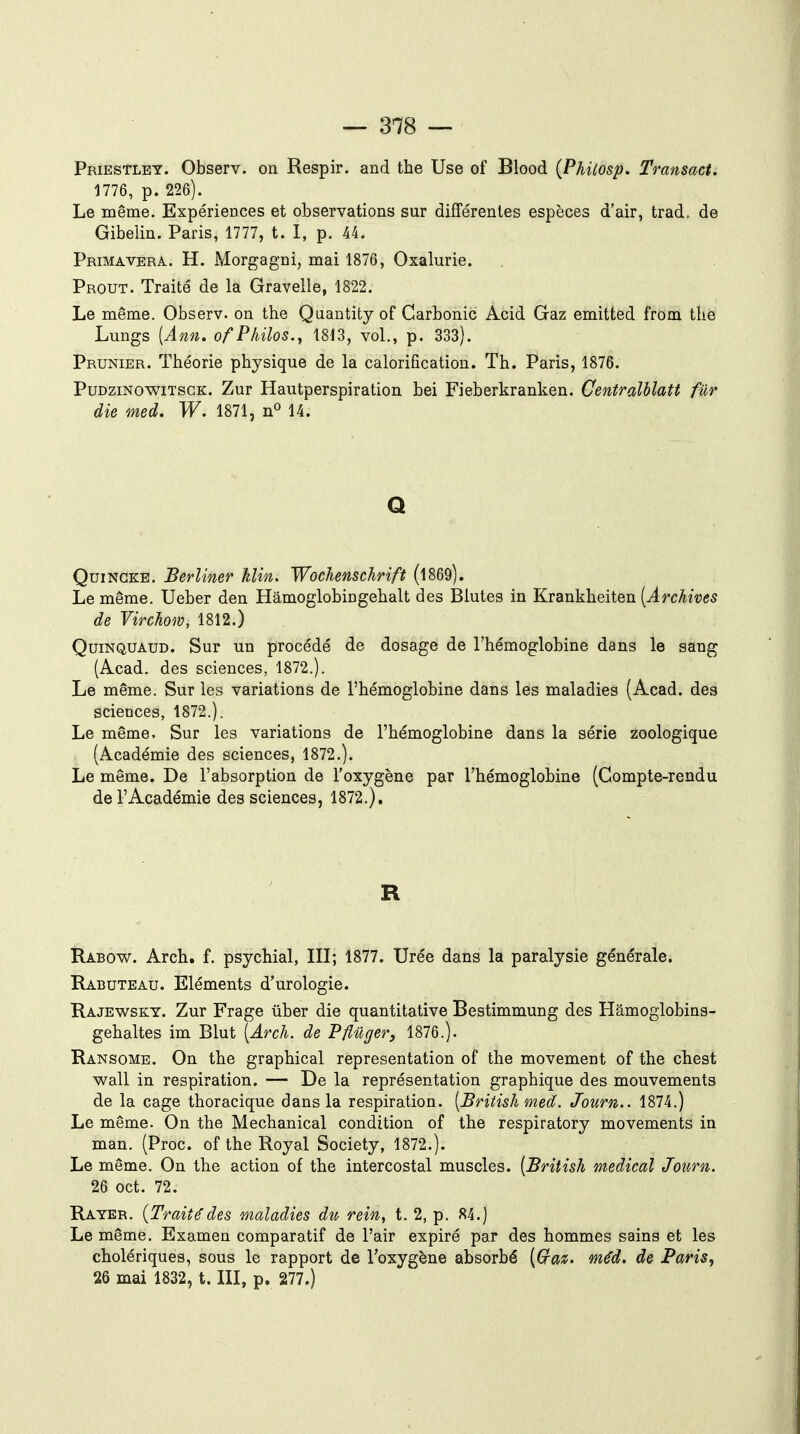 Priestlet. Observ. on Respir. and the Use of Blood (Phùosp, Transact. 1776, p. 226). Le même. Expériences et observations sur différentes espèces d'air, trad, de Gibelin. Paris, 1777, t. I, p. 44. PrimaVERA. H. Morgagni, mai 1876, Oxalurie. Prout. Traité de la Gravelle, 1822. Le même. Observ. on the Qaantity of Carbonic Acid Gaz emitted from the Lungs [Ann. of Philos., 1813, vol., p. 333). Prunier. Théorie physique de la calorificatiou. Th. Paris, 1876. PuDziNowiTscK. Zur Hautperspiration bei Fieberkranken. Centralhlatt fur die med. W. 1871, n« 14. Q QuiNGKE. Berlimr klin. Wochemchrift (l869). Le même. Ueber den Hâmoglobiogehalt des Blutes in Krankheiten [Archives de Virchom, 1812.) QuiNQUAUD. Sur un procédé de dosage de l'hémoglobine dans le sang (A.cad. des sciences, 1872.). Le même. Sur les variations de l'hémoglobine dans les maladies {Acad. des sciences, 1872.). Le même. Sur les variations de l'hémoglobine dans la série zoologique (Académie des sciences, 1872.). Le même. De l'absorption de l'oxygène par l'hémoglobine (Compte-rendu de l'Académie des sciences, 1872.). R Rabow. Arch. f. psychial, III; 1877. Urée dans la paralysie générale. Rabuteau. Eléments d'urologie. Rajewskt. Zur Frage ûber die quantitative Bestimmung des Hâmoglobins- gehaltes im Blut [Arch. de Pflûger, 1876.). Ransome. On the graphical représentation of the movement of the chest wall in respiration. — De la représentation graphique des mouvements de la cage thoracique dans la respiration. [British med. Journ.. 1874.) Le même. On the Mechanical condition of the respiratory movements in man. (Proc. of the Royal Society, 1872.). Le même. On the action of the intercostal muscles. [British médical Journ. 26 oct. 72. Rayer. {Traitédes maladies du rein, t. 2, p. 84.) Le même. Examen comparatif de l'air expiré par des hommes sains et les cholériques, sous le rapport de l'oxygène absorbé [(jraz. méd. de Paris, 26 mai 1832, t. III, p. 277.)