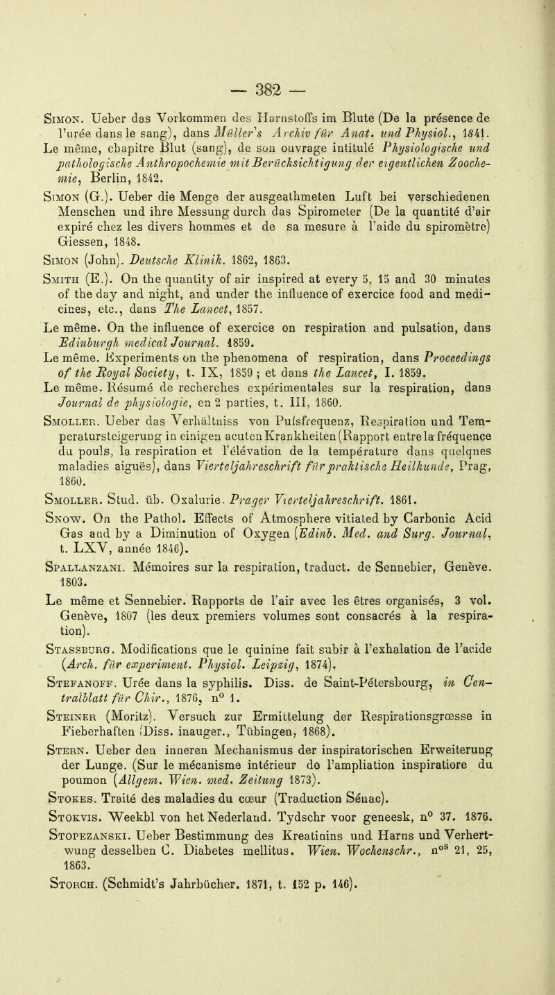 Simon. Ueber das Vorkommen des HarnstofTs im Blute (De la présence de l'urée dans le sang), à^xis Millier s Archiv filr Anat. nnd Physiol., 1S41. Le même, chapitre Elut (sang), de sou ouvrage intitulé Physiologische imd pathologisclie Ânlhropochemie mit Berilcksichtigimg der eigentlichen Zooche- mie^ Berlin, 1842. Simon (G.). Ueber die Menge der ausgeathmeten Luft bei verschiedenen Menschen und ihre Messung durcb das Spirometer (De la quantité d'air expiré chez les divers hommes et de sa mesure à l'aide du spiromètre) Giessen, 1848. Simon (John). Deutsche Klinik. 1862, 1863. Smith (E.). On the quantity of air inspired at every 5, 15 and 30 minutes of the day and night, andL under the influence of exercice food and medi- cines, etc., dans The Lancet^ 1857. Le même. On the influence of exercice on respiration and pulsation, dans Bdinhurgh médical Jotirml. 1859. Le même. Kxperiments on the phenomena of respiration, dans Proceedings of the Royal Society, t. IX, 1859 ; et dans the Lancet, I. 1859. Le même. Résumé de recherches expérimentales sur la respiration, dans Journal de j^hysiologie, en 2 parties, t. III, 1860. Smoller. Ueber das Verhâltuiss von Pulsfrequenz, Respiration und Tera- peratursteigeruug in einigen acutenKrankheiten (Rapport entre la fréquence du pouls, la respiration et l'élévation de la température dans quelques maladies aiguës), dans Vierteljahreschrift furpraktische Heilkunde, Prag, 1860. Smoller. Stud. ûb. Oxalurie. Prager Y'ierteljahreschrift. 1861. Snow. On the Pathol. Effects of Atmosphère vitiated by Garbonic Acid Gas and by a Diminution of Oxygen ['Edinl. Bled, and Surg. Jotcrnal, t. LXV, année 1846). Spallanzani. Mémoires sur la respiration, traduct. de Sennebier, Genève. 1803. Le même et Sennebier. Rapports de l'air avec les êtres organisés, 3 vol. Genève, 1807 (les deux premiers volumes sont consacrés à la respira- tion). Stassburg. Modifications que le quinine fait subir à l'exhalation de l'acide {Arch. fiir experiment. Physiol. Leipzig, 1874). Stefanoff. Urée dans la syphilis. Diss. de Saint-Pétersbourg, in Cen- traîUatt filr Chir., 1876, 1. Steiner (Moritz). Versuch zur Ermittelung der Respirationsgrœsse in Fieberhaften fDiss. inauger., Tûbingen, 1868). Stern. Ueber den inneren Mechanismus der inspiratorischen Erweiterung der Lunge. (Sur le mécanisme intérieur do l'ampliatiou inspiratiore du poumon [Allgem. Wien. med. Zeitung 1873). Stokes. Traité des maladies du cœur (Traduction Séuac). Stokvis. Weekbl von het Nederland. Tydschr voor geneesk, ii° 37. 1876. Stopezanski. Ueber Bestimmung des Kreatinins und Harns und Verhert- wung desselben C. Diabètes mellitus. Wien. Wochenschr., 21, 25, 1863. Storgh. (Schmidt's Jahrbûcher. 1871, t. 152 p. 146).