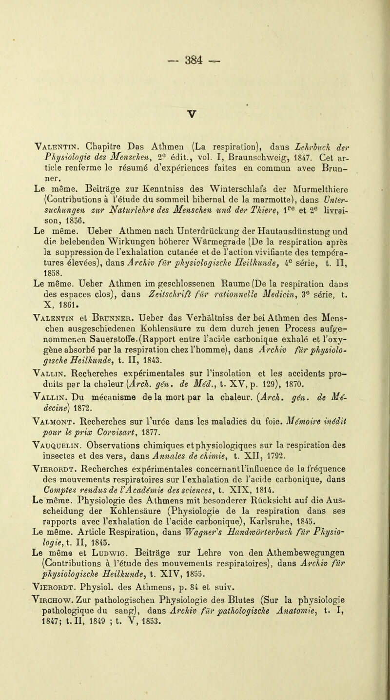 V Valentin. Chapitre Das Athmen (La respiratioo), dans LehrhicJi der Physiologie des Menschen, 2° édit., vol. I, Braunschweig, 1847. Cet ar- ticle renferme le résumé d'expériences faites en commun avec Brun- ner. Le même. Beitrage zur Kenntniss des Winterschlafs der Murmelthiere (Contributions à l'étude du sommeil hibernal de la marmotte), dans Vnier- suchungen mr Natii^rlehre des Menschen und der Thiere, 1^^ et 2® livrai- son, 1856. Le même. Ueber Athmen nach Unterdrûckung der Hautausdûnstung und die belebenden Wirkungen hôherer Wârmegrade (De la respiration après la suppression de l'exhalation cutanée et de l'action vivifiante des tempéra- tures élevées), dans Archiv fier phjsiclogische HeilJmnde, série, t. II, 1858. Le même. Ueber Athmen im geschlossenen Raume (De la respiration dans des espaces clos), dans Zeitschrift fur rationnelle Medicin, 3° série, t. X, 1861. Valentin et Brunner. Ueber das Verhaltniss der bei Athmen des Mens- chen ausgeschiedenen Kohlensâure zu dem durch jenen Process aufge- nommenen SauerstofFe.(Rapport entre l'acide carbonique exhalé et l'oxy- gène absorbé par la respiration chez l'homme), dans Archiv fur physiolo- gische Eeilkunde^ t. II, 1843. Vallin. Recherches expérimentales sur l'insolation et les accidents pro- duits par la chaleur {Arch. gén. de Méd., t. XV, p. 129), 1870. Vallin. Du mécanisme de la mort par la chaleur. (^rcA. gén. de Mé- decine) 1872. Valmont. Recherches sur l'urée dans les maladies du foie. Mémoire inédit pour le prix Corvisart, 1877. Vauquelin. Observations chimiques et physiologiques sur la respiration des insectes et des vers, dans Annales de chimie, t. XII, 1792. ViERORDT. Recherches expérimentales concernant l'influence de la fréquence des mouvements respiratoires sur l'exhalation de l'acide carbonique, dans Comptea rendus de VAcadémie des sciences, t. XIX, 1814. Le même. Physiologie des Athmens mit besonderer Rûcksicht auf die Aus- scheidung der Kohlensâure (Ph3'siologie de la respiration dans ses rapports avec l'exhalation de l'acide carbonique), Karlsruhe, 1845. Le même. Article Respiration, dans Wagner's Handwôrterluch fur Physio- logie, t. II, 1845. Le même et Ludwig. Beitrage zur Lehre von den Athembewegungen (Contributions à l'étude des mouvements respiratoires), dans Archiv fur physiologische Heilkunde, t. XIV, 1855. ViERORDT. Physiol. des Athmens, p. 84 et suiv. ViRGHOW. Zur pathologischen Physiologie des Blutes (Sur la physiologie pathologique du sang), dans Archiv fier pathologische Anatomie^ t. I, 1847; t. II, 1849 ; t. V, 1853.