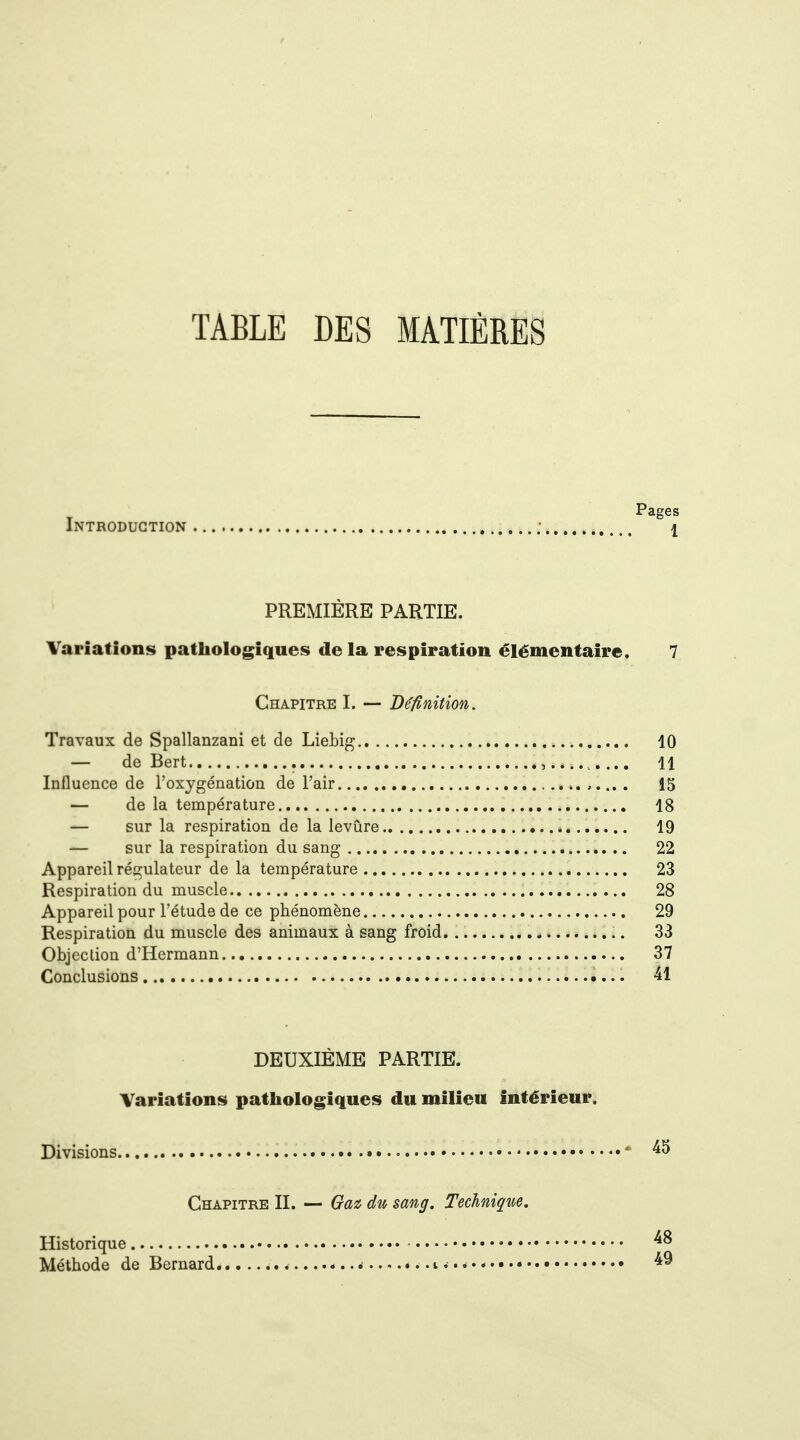 TABLE DES MATIÈRES Pages Introduction ; I PREMIÈRE PARTIE. Variations pathologiques de la respiration élémentaire. 7 Chapitre I. — Définition. Travaux de Spallanzani et de Liebig 10 — de Bert , 11 Influence de l'oxygénation de l'air . 15 — de la température 18 — sur la respiration de la levure 19 — sur la respiration du sang 22 Appareil régulateur de la température 23 Respiration du muscle 28 Appareil pour l'étude de ce phénomène 29 Respiration du muscle des animaux à sang froid. 33 Objection d'Hermann 37 Conclusions 41 DEUXIÈME PARTIE. Variations pathologiques du milieu intérieur. Divisions * Chapitre II. — Gax, du sang. Technique. Historique - Méthode de Bernard i** * i ^... - 49