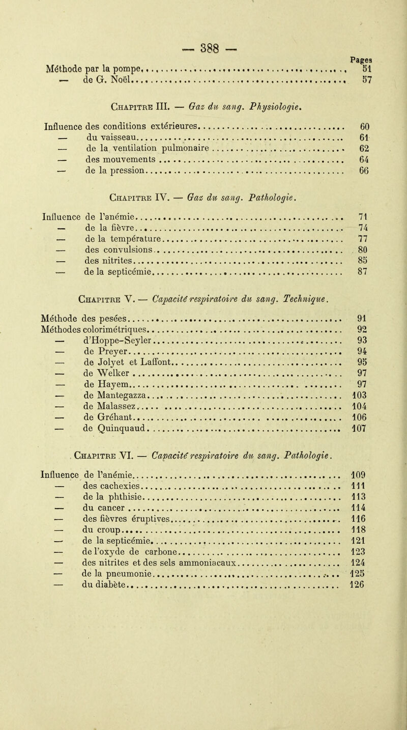 Pag Méthode par la pompe, ^ de G, Noël Chapitre III. — Ga^ dit, sang. Physiologie, Influence des conditions extérieures 60 — du vaisseau 61 — de la ventilation pulmonaire 62 — des mouvements 64 — de la pression 66 Chapitre IV. — Gaii du sang. Pathologie. Influence de Tanémie 71 — de la fièvre 74 — de la température 77 — des convulsions 80 — des nitrites 85 — de la septicémie 87 Chapitre V.— Capacité respiratoire du sang. Technique. Méthode des pesées 91 Méthodes colorimétriques 92 — d'Hoppe-Seyler 93 — de Preyer 94 —■ de Jolyet et Laffont 95 — de Welker 97 — de Hayem 97 — de Mantegazza 103 — de Malassez. 104 — de Gréhant 106 — de Quinquaud 107 , Chapitre VI. — Capacité respiratoire du sang. Pathologie. Influence de l'anémie 109 — des cachexies 111 — de la phthisie 113 — du cancer 114 — des fièvres éruptives ^. 116 — du croup 118 —■ de la septicémie, , 121 — de l'oxyde de carbone 123 — des nitrites et des sels ammoniacaux 124 — de la pneumonie , .. 125 — du diabète 126