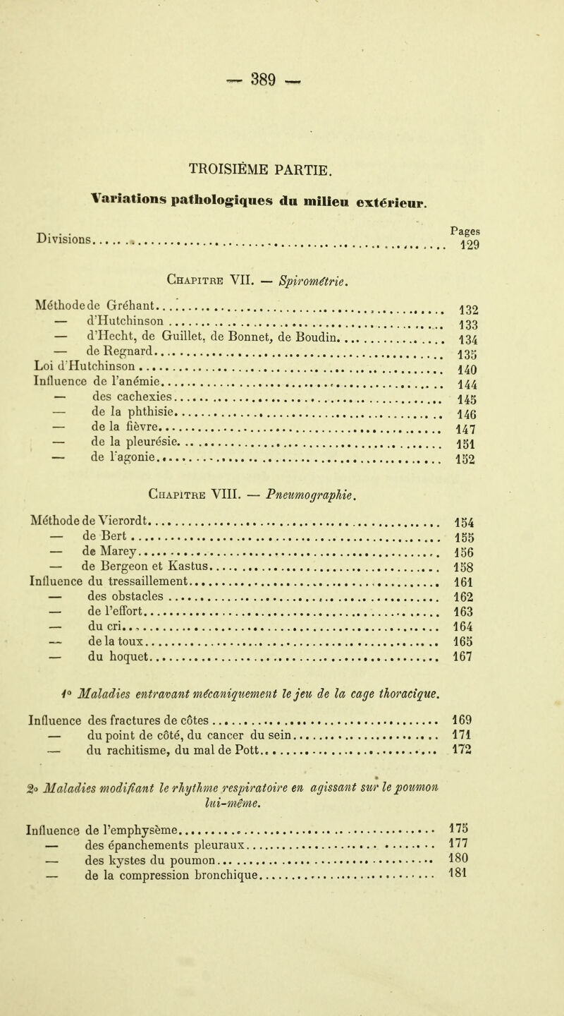 TROISIÈME PARTIE. Variations patliologiques du milieu extérieur. Pae Divisions Chapitre VII. — Spirométrie. Méthode de Gréhant ^ 13 — d'Hutchinson , ^3 — d'Hecht, de Guillet, de Bonnet, de Boudin 13 — deRegnard 43 Loi d'Hutchinson ^4q Influence de l'anémie , 144 — des cachexies 445 — de la phthisie 445 — de la fièvre I47 — de la pleurésie — de l agonie...... 152 Chapitre VIII. — Pneumographie. Méthode de Vierordt 154 — de Bert I55 — d© Marey 156 — de Bergeon et Kastus 158 Influence du tressaillement 161 — des obstacles , 162 — de l'eflort 163 — du cri.., 164 — de la toux 165 — du hoquet 167 Y Maladies entravant mécaniqt^emen t le jeu de la cage thoracique. Influence des fractures de côtes 169 — du point de côté, du cancer du sein 171 — du rachitisme, du mal de Pott.. 172 Maladies modifiant le rhythme respiratoire en agissant sur le poumon lui-même. Influence de l'emphysème 175 — des épanchements pleuraux 177 — des kystes du poumon 180 — de la compression bronchique 181