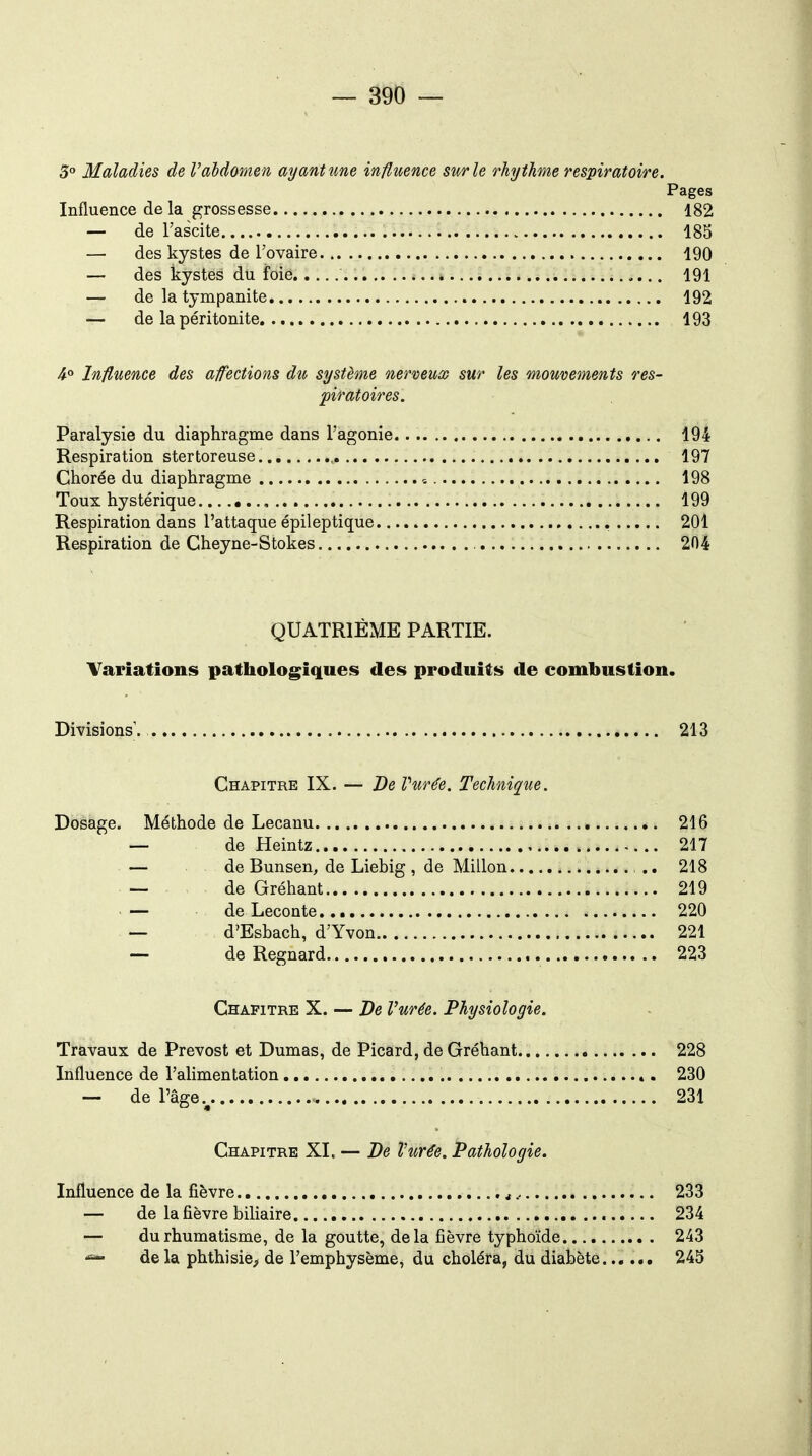 5° Maladies de l'abdomen ayant îme influence sur le rhythme respiratoire. Pages Influence de la grossesse 182 — de l'ascite 185 — des kystes de l'ovaire 190 — des kystes du foie 191 — de la tympanite 192 — de la péritonite 193 4° Influence des afections du système nerveiox sur les mouvements res- piratoires. Paralysie du diaphragme dans l'agonie 194 Respiration stertoreuse. , 197 Chorée du diaphragme 198 Toux hystérique 199 Respiration dans l'attaque épileptique 204 Respiration de Cheyne-Stokes 204 QUATRIÈME PARTIE. Variations pathologiques des produits de combustion. Divisions'. 213 Chapitre IX. — De Vurée. Technique. Dosage. Méthode de Lecanu 216 — de Heintz 217 — de Bunsen, de Liebig , de Millon .. 218 — de Gréhant 219 — de Leconte 220 — d'Esbach, d'Yvon 221 — de Regnard 223 Chapitre X. — De l'urée. Physiologie. Travaux de Prévost et Dumas, de Picard, de Gréhant 228 Influence de l'alimentation 230 — de l'âge 231 Chapitre XL — De Vurée. Pathologie. Influence de la fièvre., 233 — de la fièvre biliaire 234 — du rhumatisme, de la goutte, delà fièvre typhoïde 243 delà phthisie> de l'emphysème, du choléra, du diabète...... 245