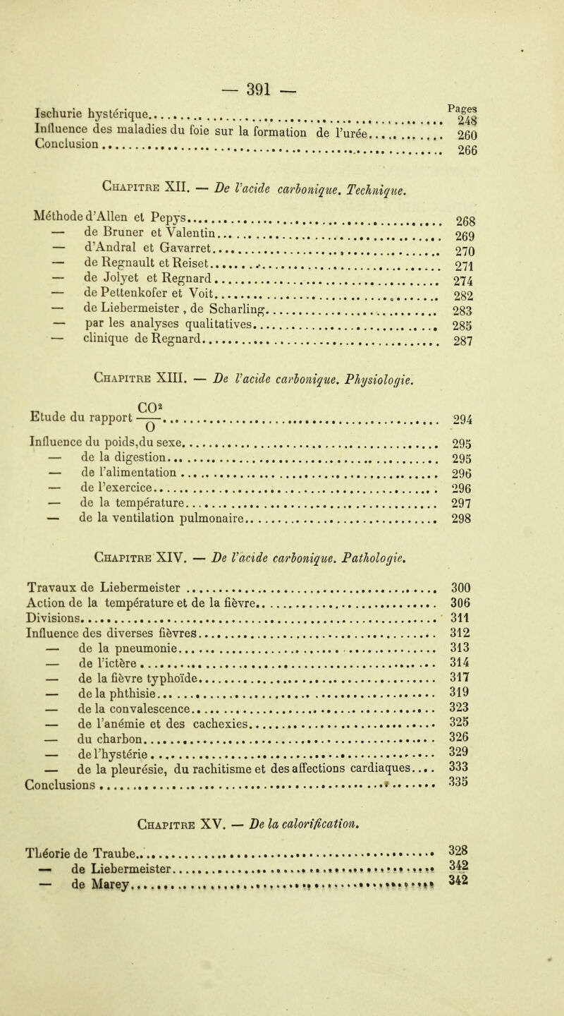 Ischurie hystérique 248 Influence des maladies du foie sur la formation de l'urée. 260 Conclusion ^qq Chapitre XII. — De l'acide carbonique. Technique. Méthode d'Allen et Pepys 268 — de Bruner et Valentin 269 — d'Andral et Gavarret , 270 — de Regnault et Reiset 271 — de Jolyet et Regnard 274 — de Pettenkofer et Voit ^ 282 — de Liebermeister , de Scharling 283 — par les analyses qualitatives , 285 — clinique de Regnard 287 Chapitre XIII. — De Vacide carbonique. Physiologie. Etude du rapport 294 Influence du poids,du sexe 295 — de la digestion 295 — de l'alimentation 296 — de l'exercice 296 — de la température 297 — de la ventilation pulmonaire 298 Chapitre XIV. — De Vacide carbonique. Pathologie. Travaux de Liebermeister 300 Action de la température et de la fièvre 306 Divisions 311 Influence des diverses fièvres 312 — de la pneumonie 313 — de l'ictère 314 — de la fièvre typhoïde 317 — delaphthisie 319 — de la convalescence 323 — de l'anémie et des cachexies 325 — du charbon 326 — de l'hystérie 329 — de la pleurésie, du rachitisme et des affections cardiaques.... 333 Conclusions < 335 Chapitre XV. — De la calorification. Théorie de Traube.. 328 — de Liebermeister »....» 342 — de Marey 342