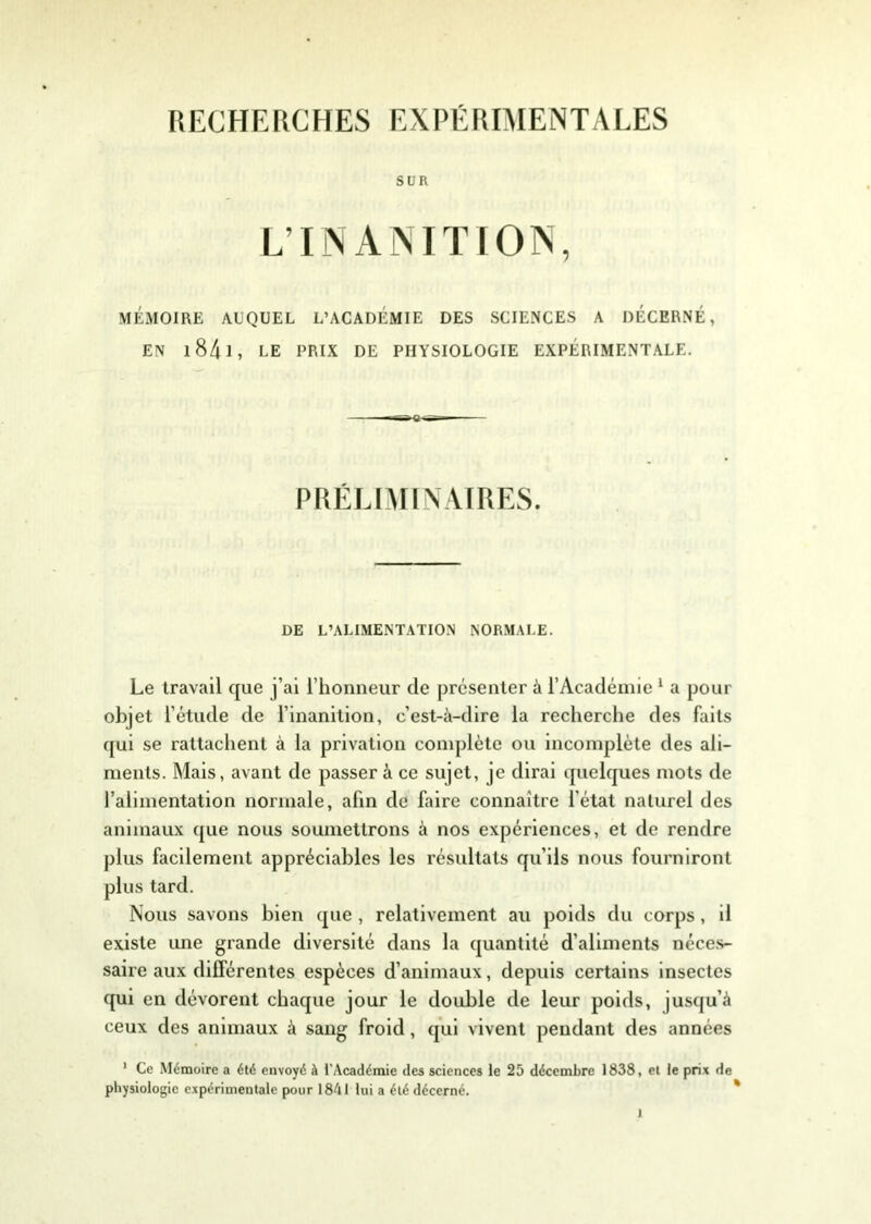 RECHERCHES EXPÉRIMENTALES SUR L’INANITION, MÉMOIRE AUQUEL L’ACADEMIE DES SCIENCES A DÉCERNÉ, EN 1841 , LE PRIX DE PHYSIOLOGIE EXPÉRIMENTALE. PRÉLIMINAIRES. DE L’ALIMENTATION NORMALE. Le travail que j’ai l’honneur de présenter à l’Académie 1 a pour objet l'étude de l’inanition, c’est-à-dire la recherche des faits qui se rattachent à la privation complète ou incomplète des ali- ments. Mais, avant de passer à ce sujet, je dirai quelques mots de l’alimentation normale, afin de faire connaître l'état naturel des animaux que nous soumettrons à nos expériences, et de rendre plus facilement appréciables les résultats qu’ils nous fourniront plus tard. Nous savons bien que , relativement au poids du corps, il existe une grande diversité dans la quantité d'aliments néces- saire aux différentes espèces d’animaux, depuis certains insectes qui en dévorent chaque jour le double de leur poids, jusqu’à ceux des animaux à sang froid, qui vivent pendant des années 1 Ce Mémoire a été envoyé à l’Académie des sciences le 25 décembre 1838, et le prix de physiologie expérimentale pour 18A1 lui a été décerné.