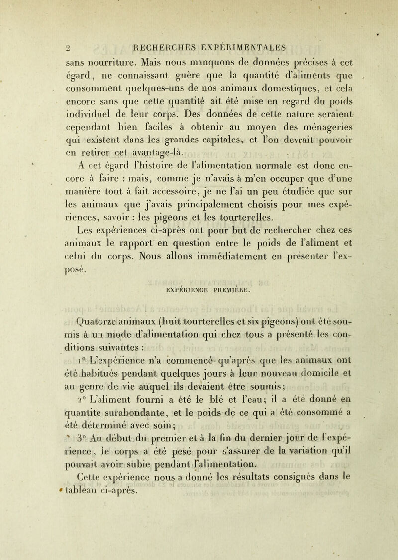 sans nourriture. Mais nous manquons de données précises à cet égard, ne connaissant guère que la quantité d’aliments que consomment quelques-uns de nos animaux domestiques, et cela encore sans que cette quantité ait été mise en regard du poids individuel de leur corps. Des données de cette nature seraient cependant bien faciles à obtenir au moyen des ménageries qui existent dans les grandes capitales, et l’on devrait pouvoir en retirer cet avantage-là. A cet égard l’histoire de l’alimentation normale est donc en- core à faire : mais, comme je n’avais à m’en occuper que d’une manière tout à fait accessoire, je ne l’ai un peu étudiée que sur les animaux que j’avais principalement choisis pour mes expé- riences, savoir : les pigeons et les tourterelles. Les expériences ci-après ont pour but de rechercher chez ces animaux le rapport en question entre le poids de l’aliment et celui du corps. Nous allons immédiatement en présenter l’ex- posé. EXPÉRIENCE PREMIÈRE. Quatorze animaux (huit tourterelles et six pigeons) ont été sou- mis à un mode d’alimentation qui chez tous a présenté les con- ditions suivantes : i° L’expérience n’a commencé qu’après que les animaux ont «té habitués pendant quelques jours à leur nouveau domicile et au genre de vie auquel ils devaient être soumis; 2° L’aliment fourni a été le blé et l’eau; il a été donné en quantité surabondante, et le poids de ce qui a été consommé a été déterminé avec soin; % 3° Au début du premier et à la fin du dernier jour de 1 expé- rience, le corps a été pesé pour s’assurer de la variation qu’il pouvait avoir subie pendant l’alimentation. Cette expérience nous a donné les résultats consignés dans le • tableau ci-après.