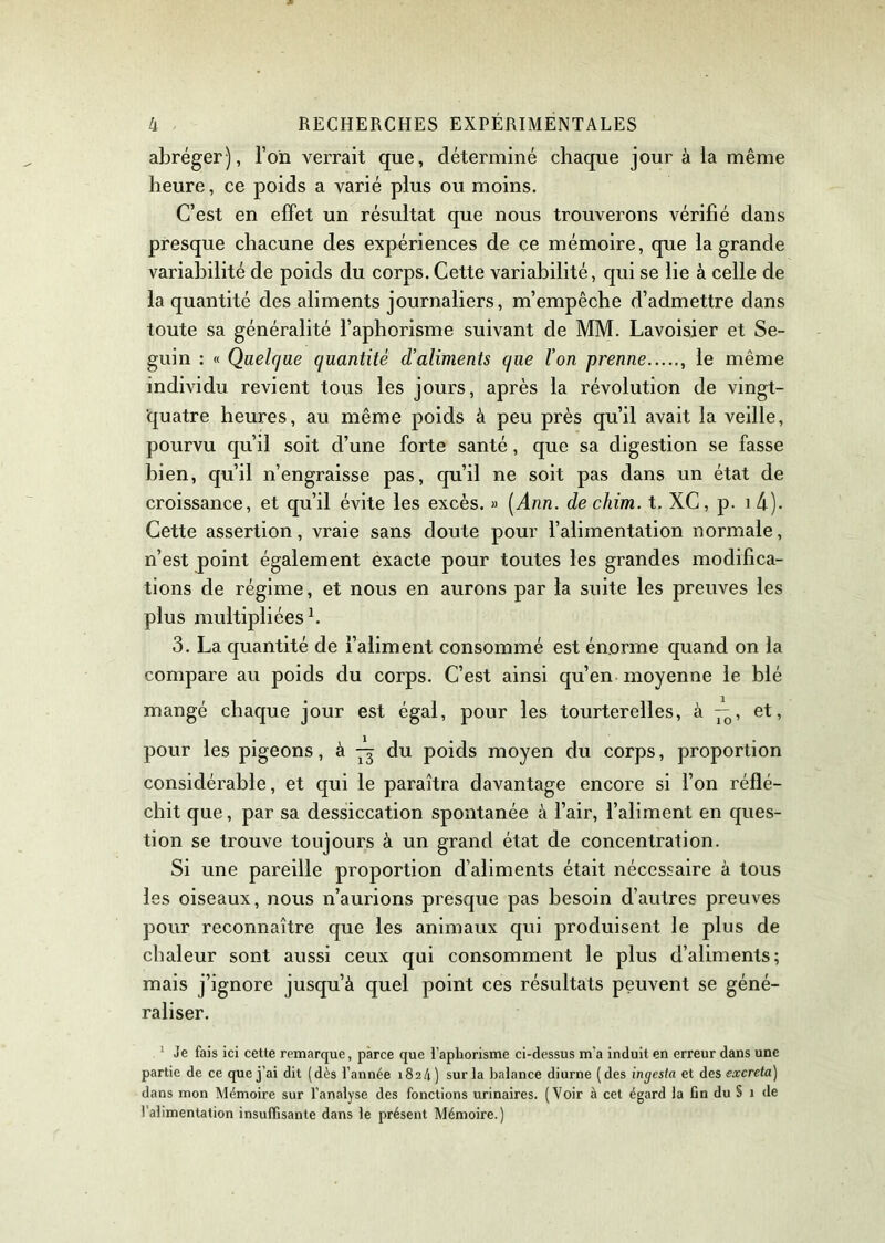 abréger), l’on verrait que, déterminé chaque jour à la même heure, ce poids a varié plus ou moins. C’est en effet un résultat que nous trouverons vérifié dans presque chacune des expériences de ce mémoire, que la grande variabilité de poids du corps. Cette variabilité, qui se lie à celle de la quantité des aliments journaliers, m’empêche d’admettre dans toute sa généralité l’aphorisme suivant de MM. Lavoisier et Se- guin : « Quelque quantité d’aliments que l’on prenne , le même individu revient tous les jours, après la révolution de vingt- 'quatre heures, au même poids à peu près qu’il avait la veille, pourvu qu’il soit cl’une forte santé, que sa digestion se fasse bien, qu’il n’engraisse pas, qu’il ne soit pas dans un état de croissance, et qu’il évite les excès. » [Ann. de chim. t. XC, p. i d). Cette assertion, vraie sans doute pour l’alimentation normale, n’est point également exacte pour toutes les grandes modifica- tions de régime, et nous en aurons par la suite les preuves les plus multipliées h 3. La quantité de l’aliment consommé est énorme quand on la compare au poids du corps. C’est ainsi qu’en moyenne le blé mangé chaque jour est égal, pour les tourterelles, à —, et, pour les pigeons, à du poids moyen du corps, proportion considérable, et qui le paraîtra davantage encore si l’on réflé- chit que, par sa dessiccation spontanée à l’air, l’aliment en ques- tion se trouve toujours à un grand état de concentration. Si une pareille proportion d’aliments était nécessaire à tous les oiseaux, nous n’aurions presque pas besoin d’autres preuves pour reconnaître que les animaux qui produisent le plus de chaleur sont aussi ceux qui consomment le plus d’aliments; mais j’ignore jusqu’à quel point ces résultats peuvent se géné- raliser. 1 Je fais ici cette remarque, parce que l’aphorisme ci-dessus m'a induit en erreur dans une partie de ce que j’ai dit (dès l’année 1824) sur la balance diurne (des ingcsla et des excreta) dans mon Mémoire sur l'analyse des fonctions urinaires. (Voir à cet égard la fin du § 1 de l’alimentation insuffisante dans le présent Mémoire.)