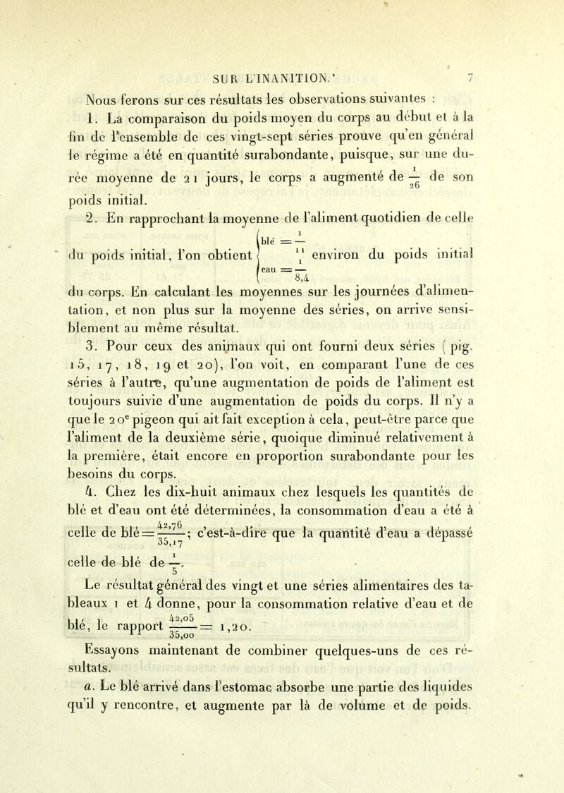 Nous ferons sur ces résultats les observations suivantes : 1. La comparaison du poids moyen du corps au début et à la fin de l’ensemble de ces vingt-sept séries prouve qu en général le régime a été en quantité surabondante, puisque, sur une du- rée moyenne de 21 jours, le corps a augmenté de — de son poids initial. 2. En rapprochant la moyenne de l’aliment quotidien de celle l blé = — du poids initial, l’on obtient environ du poids initial ! eau = — l 8,4 du corps. En calculant les moyennes sur les journées d’alimen- tation, et non plus sur la moyenne des séries, on arrive sensi- blement au même résultat. 3. Pour ceux des animaux qui ont fourni deux séries ( pig. 1 5, 1 7, 18, 1 9 et 20), l’on voit, en comparant l’une de ces séries à l’autre, qu’une augmentation de poids de l’aliment est toujours suivie d’une augmentation de poids du corps. Il n’y a que le 2 oe pigeon qui ait fait exception à cela, peut-être parce que l’aliment de la deuxième série, quoique diminué relativement à la première, était encore en proportion surabondante pour les besoins du corps. 4. Chez les dix-huit animaux chez lesquels les quantités de blé et d’eau ont été déterminées, la consommation d’eau a été à celle de blé = ^—; c’est-à-dire que la quantité d’eau a dépassé celle de blé de —. 5 Le résultat général des vingt et une séries alimentaires des ta- bleaux 1 et 4 donne, pour la consommation relative d’eau et de blé, le rapport 1 20. 1 * 35,oo Essayons maintenant de combiner quelques-uns de ces ré- sultats. a. Le blé arrivé dans l'estomac absorbe une partie des liquides qu’il y rencontre, et augmente par là de volume et de poids.