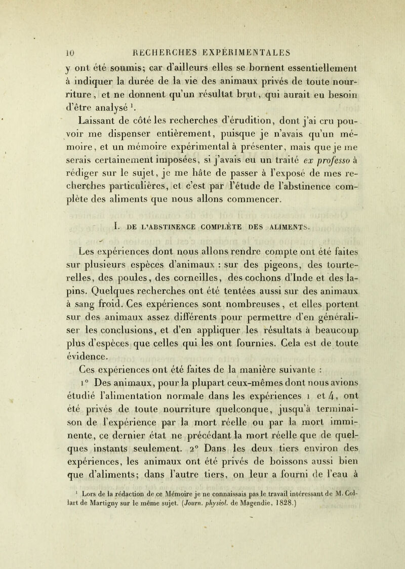 y ont été soumis; car d’ailleurs elles se bornent essentiellement à indiquer la durée de la vie des animaux privés de toute nour- riture , et ne donnent qu’un résultat brut, qui aurait eu besoin d’être analysé 1. Laissant de côté les recherches d’érudition, dont j’ai cru pou- voir me dispenser entièrement, puisque je n’avais qu’un mé- moire, et un mémoire expérimental à présenter, mais que je me serais certainement imposées, si j’avais eu un traité ex professo à rédiger sur le sujet, je me bâte de passer à l’exposé de mes re- cherches particulières, et c’est par l’étude de l’abstinence com- plète des aliments que nous allons commencer. I. DE L’ABSTINENCE COMPLÈTE DES ALIMENTS. Les expériences dont nous allons rendre compte ont été faites sur plusieurs espèces d’animaux : sur des pigeons, des tourte- relles, des poules, des corneilles, des cochons d’Inde et des la- pins. Quelques recherches ont été tentées aussi sur des animaux à sang froid. Ces expériences sont nombreuses, et elles portent sur des animaux assez différents pour permettre d’en générali- ser les conclusions, et d’en appliquer les résultats à beaucoup plus d’espèces que celles qui les ont fournies. Cela est de toute évidence. Ces expériences ont été faites de la manière suivante : i° Des animaux, pour la plupart ceux-mêmes dont nous avions étudié l’alimentation normale dans les expériences 1 et 4, ont été privés de toute nourriture quelconque, jusqu’à terminai- son de l’expérience par la mort réelle ou par la mort immi- nente, ce dernier état ne précédant la mort réelle que de quel- ques instants seulement. 2° Dans les deux tiers environ des expériences, les animaux ont été privés de boissons aussi bien que cl’aliments; dans l’autre tiers, on leur a fourni de l’eau à 1 Lors de la rédaction de ce Mémoire je ne connaissais pas le travail intéressant de M. Col- lait de Martigny sur le même sujet, ( Journ. plijsiol. de Magendie, 1828.)