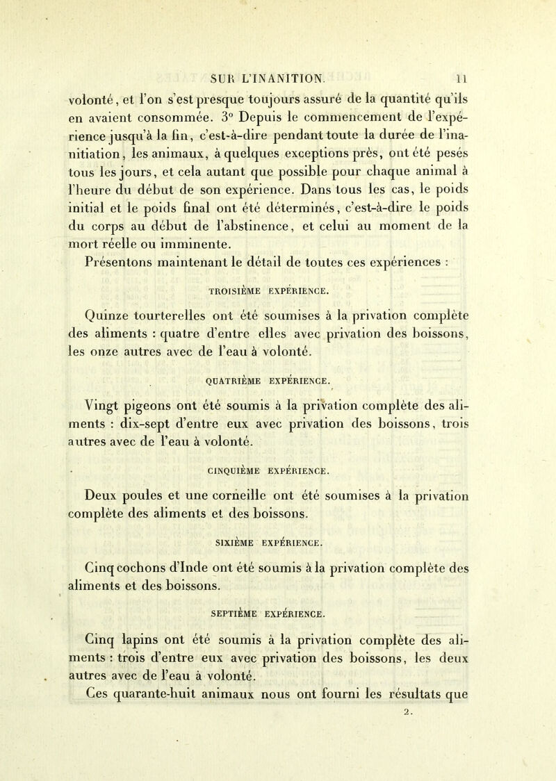 volonté, et l’on s’est presque toujours assuré de la quantité qu’ils en avaient consommée. 3° Depuis le commencement de l’expé- rience jusqu’à la lin, c’est-à-dire pendant toute la durée de l’ina- nitiation, les animaux, à quelques exceptions près, ont été pesés tous les jours, et cela autant que possible pour chaque animal à l’heure du début de son expérience. Dans tous les cas, le poids initial et le poids final ont été déterminés, c’est-à-dire le poids du corps au début de l’abstinence, et celui au moment de la mort réelle ou imminente. Présentons maintenant le détail de toutes ces expériences : TROISIÈME EXPÉRIENCE. Quinze tourterelles ont été soumises à la privation complète des aliments : quatre d’entre elles avec privation des boissons, les onze autres avec de l’eau à volonté. QUATRIÈME EXPERIENCE. Vingt pigeons ont été soumis à la privation complète des ali- ments : dix-sept d’entre eux avec privation des boissons, trois autres avec de l’eau à volonté. CINQUIÈME EXPÉRIENCE. Deux poules et une corneille ont été soumises à la privation complète des aliments et des boissons. SIXIÈME EXPÉRIENCE. Cinq cochons d’Inde ont été soumis à la privation complète des aliments et des boissons. SEPTIÈME EXPÉRIENCE. Cinq lapins ont été soumis à la privation complète des ali- ments : trois d’entre eux avec privation des boissons, les deux autres avec de l’eau à volonté. Ces quarante-huit animaux nous ont fourni les résultats que