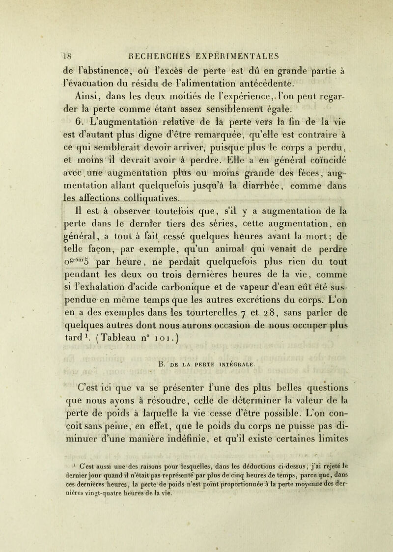 de l’abstinence, où l’excès de perte est dû en grande partie à l’évacuation du résidu de l’alimentation antécédente. Ainsi, dans les deux moitiés de l’expérience,.l’on peut regar- der la perte comme étant assez sensiblement égale. 6. L’augmentation relative de la perte vers la fin de la vie est d’autant plus digne d’être remarquée, qu’elle est contraire à ce qui semblerait devoir arriver, puisque plus le corps a perdu, et moins il devrait avoir à perdre. Elle a en général coïncidé avec.une augmentation plus ou moins grande des fèces, aug- mentation allant quelquefois jusqu’à la diarrhée, comme dans les affections colliquatives. Il est à observer toutefois que, s’il y a augmentation de la perte dans le dernier tiers des séries, cette augmentation, en général, a tout à fait cessé quelques heures avant la mort; de telle façon, par exemple, qu’un animal qui venait de perdre 0sram5 par heure, ne perdait quelquefois plus rien du tout pendant les deux ou trois dernières heures de la vie, comme si l’exhalation d’acide carbonique et de vapeur d’eau eût été sus- pendue en meme temps que les autres excrétions du corps. L’on en a des exemples dans les tourterelles 7 et 28, sans parler de quelques autres dont nous aurons occasion de nous occuper plus tard1. (Tableau n° 101.) B. DE LA PERTE INTEGRALE. C’est ici que va se présenter l’une des plus belles questions que nous ayons à résoudre, celle de déterminer la valeur de la perte de poids à laquelle la vie cesse d’être possible. L’on con- çoit sans peine, en effet, que le poids du corps ne puisse pas di- minuer d’une manière indéfinie, et qu’il existe certaines limites 1 C’est aussi une des raisons pour lesquelles, dans les déductions ci-dessus, j’ai rejeté le dernier jour quand il n’était pas représenté par plus de cinq heures de temps, parce que, dans ces dernières heures, la perte de poids n'est point proportionnée à la perte moyenne des der- nières vingt-quatre heures de la vie.