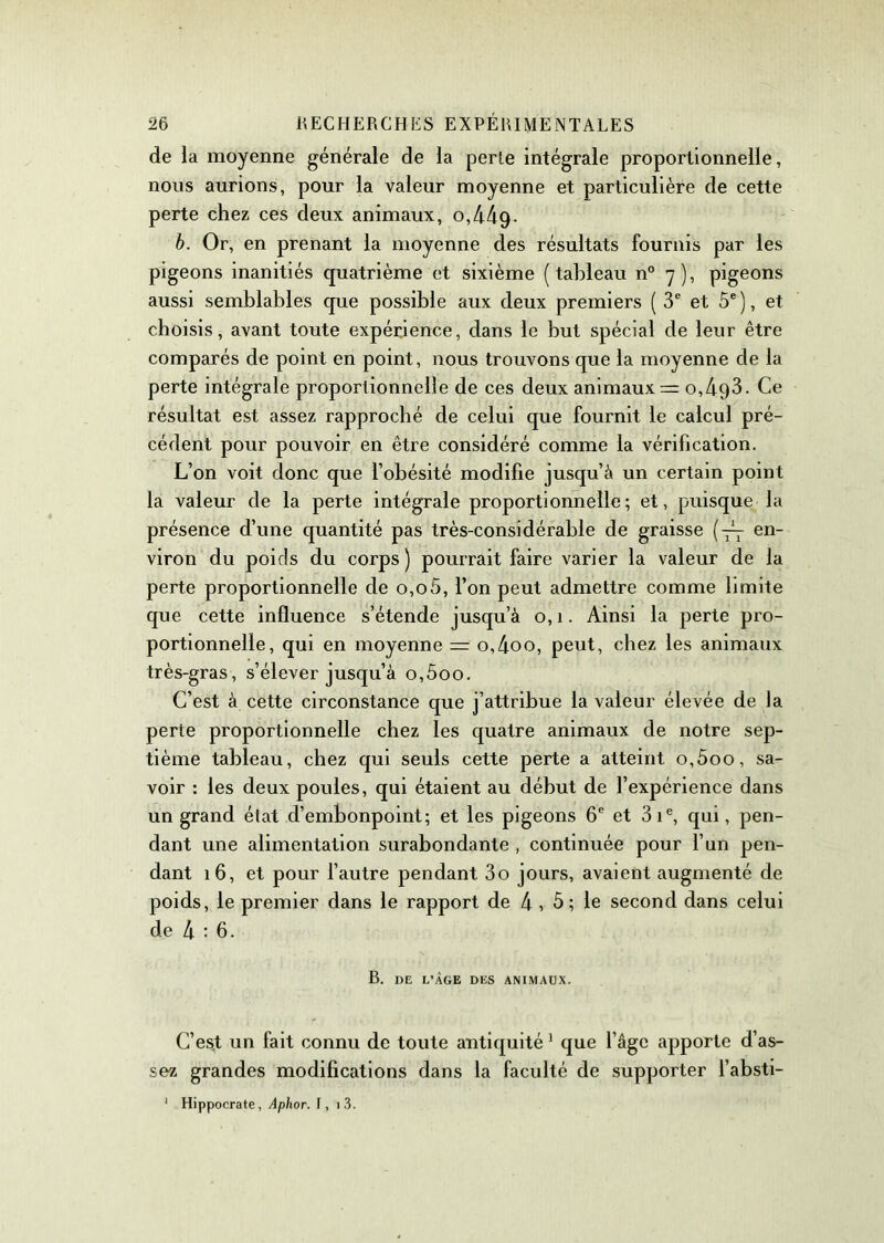 de la moyenne générale de la perle intégrale proportionnelle, nous aurions, pour la valeur moyenne et particulière de cette perte chez ces deux animaux, 0,449- b. Or, en prenant la moyenne des résultats fournis par les pigeons inanitiés quatrième et sixième (tableau n° 7), pigeons aussi semblables que possible aux deux premiers (3e et 5e), et choisis, avant toute expérience, dans le but spécial de leur être comparés de point en point, nous trouvons que la moyenne de la perte intégrale proportionnelle de ces deux animaux = o,493. Ce résultat est assez rapproché de celui que fournit le calcul pré- cédent pour pouvoir en être considéré comme la vérification. L’on voit donc que l’obésité modifie jusqu’à un certain point la valeur de la perte intégrale proportionnelle; et, puisque la présence d’une quantité pas très-considérable de graisse {— en- viron du poids du corps) pourrait faire varier la valeur de la perte proportionnelle de 0,05, l’on peut admettre comme limite que cette influence s’étende jusqu’à o, 1. Ainsi la perte pro- portionnelle, qui en moyenne = o,4oo, peut, chez les animaux très-gras, s’élever jusqu’à o,5oo. C’est à cette circonstance que j’attribue la valeur élevée de la perte proportionnelle chez les quatre animaux de notre sep- tième tableau, chez qui seuls cette perte a atteint o,5oo, sa- voir : les deux poules, qui étaient au début de l’expérience dans un grand état d’embonpoint; et les pigeons 6e et 31e, qui, pen- dant une alimentation surabondante , continuée pour l’un pen- dant 16, et pour l’autre pendant 3o jours, avaient augmenté de poids, le premier dans le rapport de 4 , 5 ; le second dans celui de 4:6. B. DE L’ÂGE DES ANIMAUX. C’esjt un fait connu de toute antiquité 1 que l’âge apporte d’as- sez grandes modifications dans la faculté de supporter l’absti- 1 Hippocrate, Aphor. f, i3.