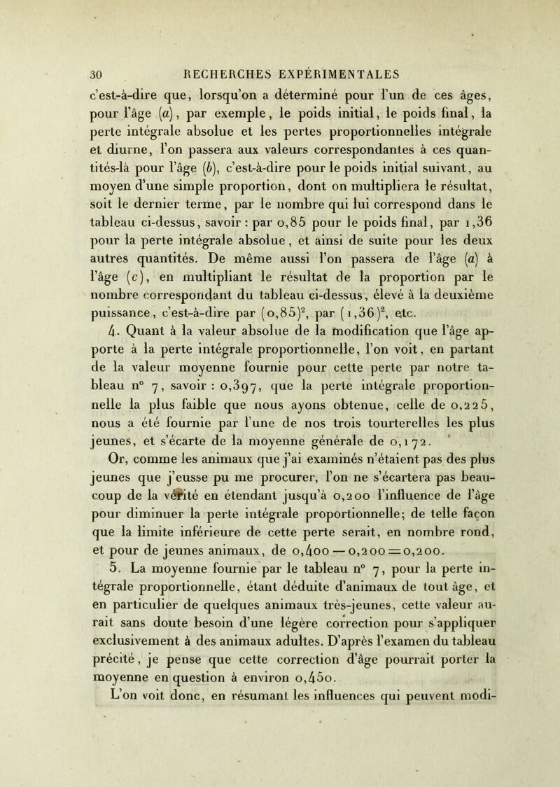 c’est-à-dire que, lorsqu’on a déterminé pour l’un de ces âges, pour l’âge (a), par exemple, le poids initial, le poids final, la perte intégrale absolue et les pertes proportionnelles intégrale et diurne, l’on passera aux valeurs correspondantes à ces quan- tités-là pour l’âge (6), c’est-à-dire pour le poids initial suivant, au moyen d’une simple proportion, dont on multipliera le résultat, soit le dernier terme, par le nombre qui lui correspond dans le tableau ci-dessus, savoir : par o,85 pour le poids final, par i,36 pour la perte intégrale absolue, et ainsi de suite pour les deux autres quantités. De même aussi l’on passera de l’âge (a) à l’âge (c), en multipliant le résultat de la proportion par le nombre correspondant du tableau ci-dessus , élevé à la deuxième puissance, c’est-à-dire par (o,85)2, par (i,36)2, etc. 4. Quant à la valeur absolue de la modification que l’âge ap- porte à la perte intégrale proportionnelle, l’on voit, en partant de la valeur moyenne fournie pour cette perte par notre ta- bleau n° 7, savoir: 0,397, clue Perte intégrale proportion- nelle la plus faible que nous ayons obtenue, celle de o,22Ô, nous a été fournie par l’une de nos trois tourterelles les plus jeunes, et s’écarte de la moyenne générale de 0,172. Or, comme les animaux que j’ai examinés n’étaient pas des plus jeunes que j’eusse pu me procurer, l’on ne s’écartera pas beau- coup de la vérité en étendant jusqu’à 0,200 l’influence de l’âge pour diminuer la perte intégrale proportionnelle; de telle façon que la limite inférieure de cette perte serait, en nombre rond, et pour de jeunes animaux, de o,4oo — 0,200 = 0,200. 5. La moyenne fournie par le tableau n° 7, pour la perte in- tégrale proportionnelle, étant déduite d’animaux de tout âge, et en particulier de quelques animaux très-jeunes, cette valeur au- rait sans doute besoin d’une légère correction pour s’appliquer exclusivement à des animaux adultes. D’après l’examen du tableau précité, je pense que cette correction d’âge pourrait porter la moyenne en question à environ o,45o. L’on voit donc, en résumant les influences qui peuvent modi-